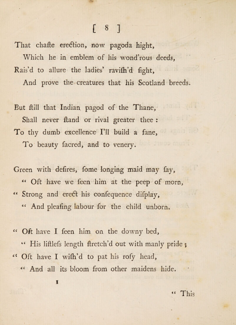 \ That chafte ereflion, now pagoda hight, Which he in emblem of his wond’rous deeds, Rais’d to allure the ladies’ ravifh’d fight, And prove the creatures that his Scotland breeds. But ftill that Indian pagod of the Thane, Shall never ftand or rival greater thee : To thy dumb excellence I’ll build a fane. To beauty facred, and to venery. Green with defires, fome longing maid may fay, “ Oft have we feen him at the peep of morn. Strong and eredf his confequence difplay, “ And pleafing labour for the child unborn. “ Oft have I feen him on the downy bed, “ His lilllefs length ftretch’d out with manly pride | “ Oft have I wiflh’d to pat his rofy head. And all its bloom from other maidens hide. I This