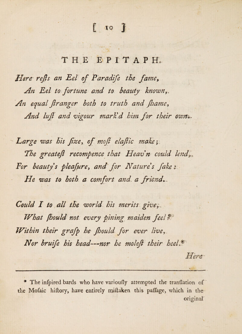 [.. < ® } THE E P I T A P H. rejis an Eel of Paradife the famCt An Eel to fortune and to. beauty known,. An equal f ranger both to truth and foanie. And lujl and vigour mark'd him for their owm.  Large was his fze, of mojl elafic maKey, t ‘The greatefl recompence that Heavn could le'nd^.. For beauty's pleaficre, and' for Natures fake y He was to both a comfort and. a friend, . \ •* Could I to all the world, his merits, give^.. What fbould not every pining maiden feel Within their grafp he Jhould. for ever live. Nor bruife his head—nor he moleji their heeLf ' Here' * The infpired bards who have varioiifly attempted the tranflation of the Mofaic hiftory, have entirely npuftaken this paffage^ which in the origin aF