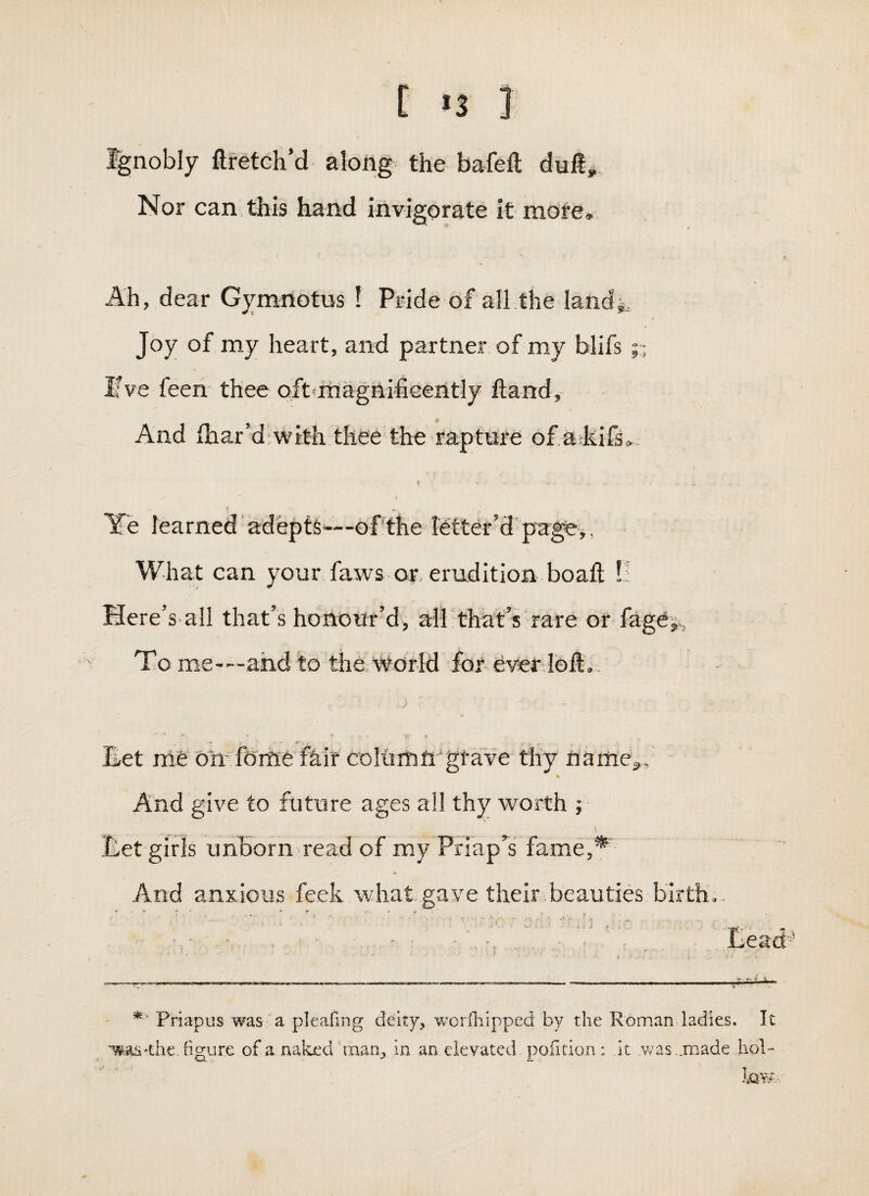 Ignobly ftretch’d along the bafeft dull,. Nor can.this hand invigorate it more. Ah, dear Gymnotus ! Pride of all,the landi. Joy of my heart, and partner of my blifs Ifve feen thee oft<rhagnifiG€ntly ftand. And fhar’d;with thee the rapture of a kifs^, I » ► Ye learned' adepts-—of’the letter’dpage,, What can your faws or. erudition boaft !! Here’s all that’s honour’d, all that’s Tare or- fagej,. To me---ahd to the World for ever loll.. _ *• ■ -r. . Eet me orT fclme feir coItimnYfave thy name^. And give to future ages all thy worth ; Eet girls unborn read of my Priap’^s fame,* * And anxious feek what gave their beauties birth i ,1 ' Priapus was a pleafing deity, woriliipped by the Roman ladies. It 'was'the figure of a naked man, in an elevated poiition: It .was ..made hoR