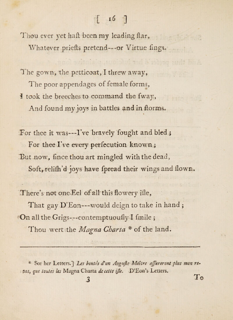 [ ] I'hoii ever yet hail been my leading liar, Whatever priefls pretend—-or Virtue fmg?. . ■ T he gown, the petticoat, I threu' away, The poor appendages of female forms, i took the breeches to command the fway, And found my joy? in battles and in llorms,« « 'For thee it was—I’ve bravely fouglit and bled ; For thee I’ve every perfccution known; Tut now, fince thou art mingled with the dead, Sof4 relifti’d joys have fpread their wings and flown. There’s not oneFel cif all'this flowery ifle, That gay D’Ean-—would deign to take in hand ; rOn all the Grigs—-contemptuoufly I fmile ; Thou wertithe Magna Chart a * of the land. See her Letters.] l^es hontes Atigufie Maitre ajfureront plus mon re- que toutes Us Magna Ghana decetie ijle, >.D’Ean’s Letters. 3 To