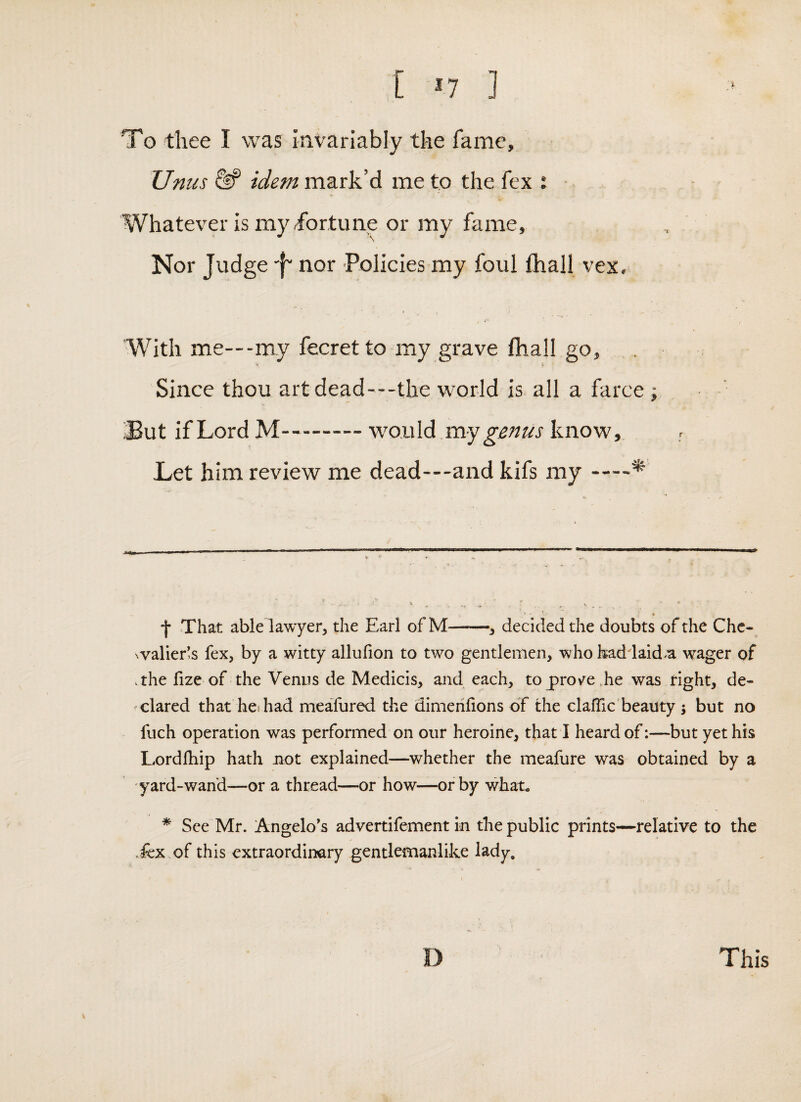 [ ^7 ] To thee I was invariably the fame, Unus idem mark’d me to the fex : ■. Whatever is my ibrtune or my fame, Nor Judge •f' nor -Policies my foul ftiall vex. ‘With me—-my fecretto my grave fhall go, 'f Since thou art dead—the world is all a farce ; But if Lord M-wonld my genus know. Let him review me dead—and kifs my-^ f That ablelawyer, the Earl ofM-, decided the doubts of the Che- '.valier!s fex, by a witty allufion to two gentlemen, who had laid a wager of .the fize of the Venus de Medicis, and each, to prov^e,he was right, de¬ clared that hes had meafured the dimeiifions of the clafTic beauty; but no fuch operation was performed on our heroine, that I heard of:—but yet his Lordfhip hath not explained—whether the meafure was obtained by a yard-wand—or a thread—or how—or by what, * See Mr. Angelo’s advertifement in the public prints—relative to the .fex .of this extraordinary gentlemanlike lady. D This