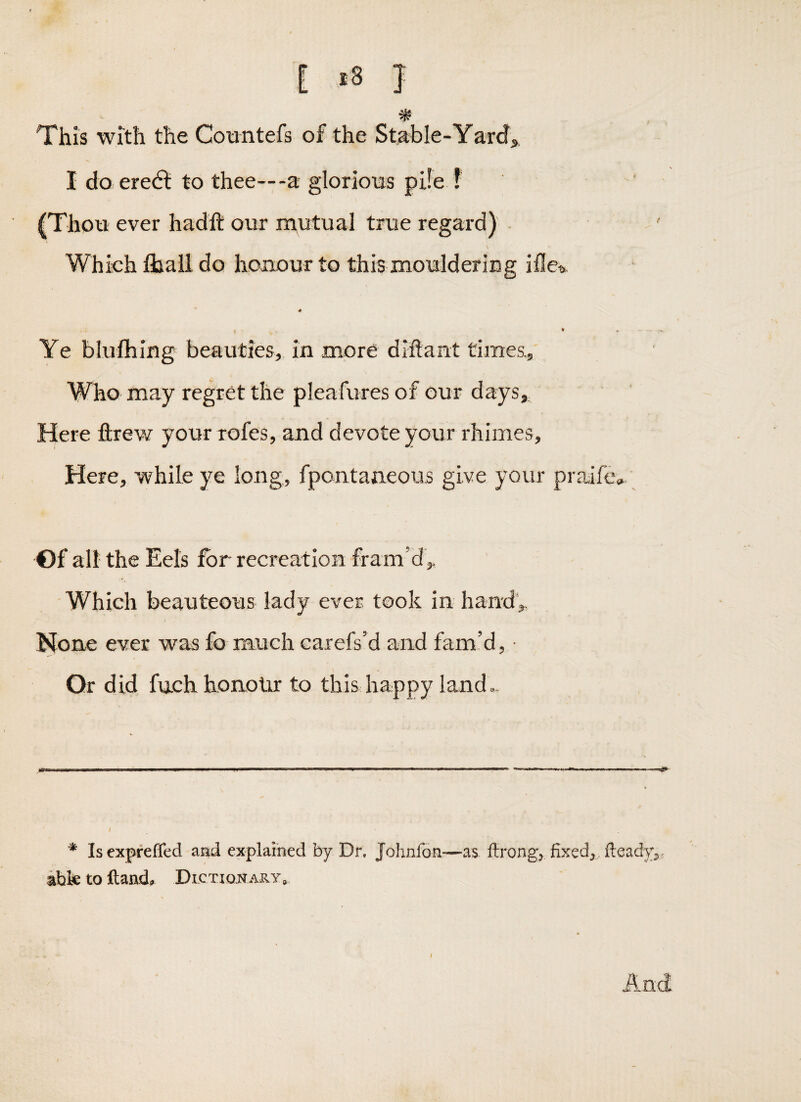 E J This with the Cotintefs of the Stable-Yards I do eredl to thee—-a glorioos pile ? (Thoti ever hadft our nautual true regard) Which fliail do honour to this mouldering iile?.. Ye blufhing beauties,, in more diftant times,. Who may regret the pleafures of our days. Here ftrew your rofes, and devote your rhimes, Here, while ye long, fpontaneous give your praife. Of all the Eels i^r recreation fram’d ^ Which beauteous lady ever took in handy None ever was fo much carefs’d and fam’d, • Or did fuch honour to this happy land.. * Is exprefled amd explained by Dr. Johnfon:—as ftrong^ fixed^ fteady^j ibk to ftaad^ Dictionary*