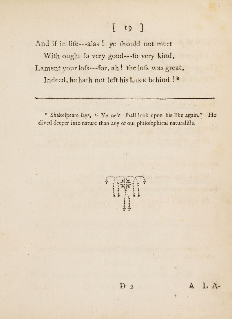 [ «9 ] And if in life---alas ! ye lliould not meet With ought fo very good-fo very kind. Lament your Iofs---for, ah! the lofs was great. Indeed, he hath not left his Lik e behind ! * ^ Shakefpeare fays, Ye tie’er fhall look upon his like again.’* He •dived deeper into nature than any of our philofophical naturalills. 1 W /A y y ^ J ; (\ ^ ^ f \ 4 4 V V i •> ♦ t # / 4 A t A-