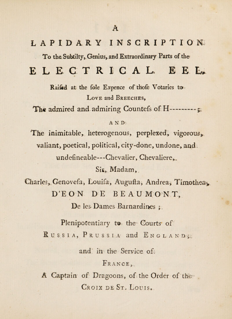 A L A P I D A R Y I N S G R I P T I O m To the Subtilty,. Genius, and Extraordinary Parts of the ELECTRICAL, EE L*. Ral&d at the foie Expence of thofe Votaries Love and Breeches, Th* admired and admiring Countefs of H-^ , A N Oi The inimitable, heterogenous, perpIeKed; vigorous^, valiant, poetical, political, city-done, undone, and- undefineable—Chevalier, Ghevaliere,.. Sis, Madam, Charles,.Genovefa, Louifa, Auguftaj Andrea^ Timothea^ D’EON DE BEAUMONT, De les- Dames Barnardii^es ;, Plenipotentiary t® the- Courts* of Russia, P r u s s i.a and E n g l a n ni;. and ' in* the Service oE France, . A Captain' of Dragoons, of the Order of the- Croix de St. Bouis,