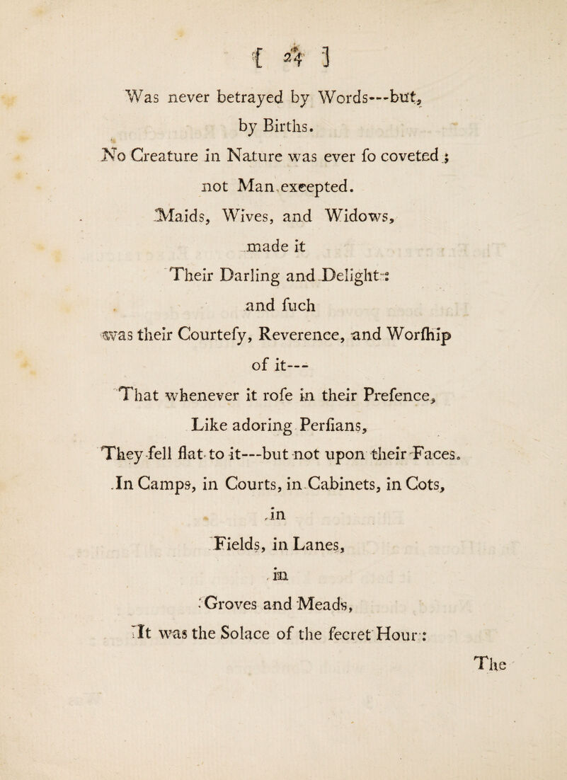 { 4 ] Was never betrayed by Words—but, by Births. I'Jo Creature in Nature was ever fo coveted j not Man,exeepted. Plaids, Wives, and Widows, _made it Their Darling and.Delight-; and fuch was their Courtefy, Reverence, and Worfliip of it--- That whenever it rofe in their Prefence, Like adoring Perlians, They-fell flat-to it—but-not upon their-Faces, .In Camps, in Courts, in.Cabinets, in Cots, -in Fields, in Lanes, , in -'Groves and Meads, tit was the Solace of the fecret Hour ; The