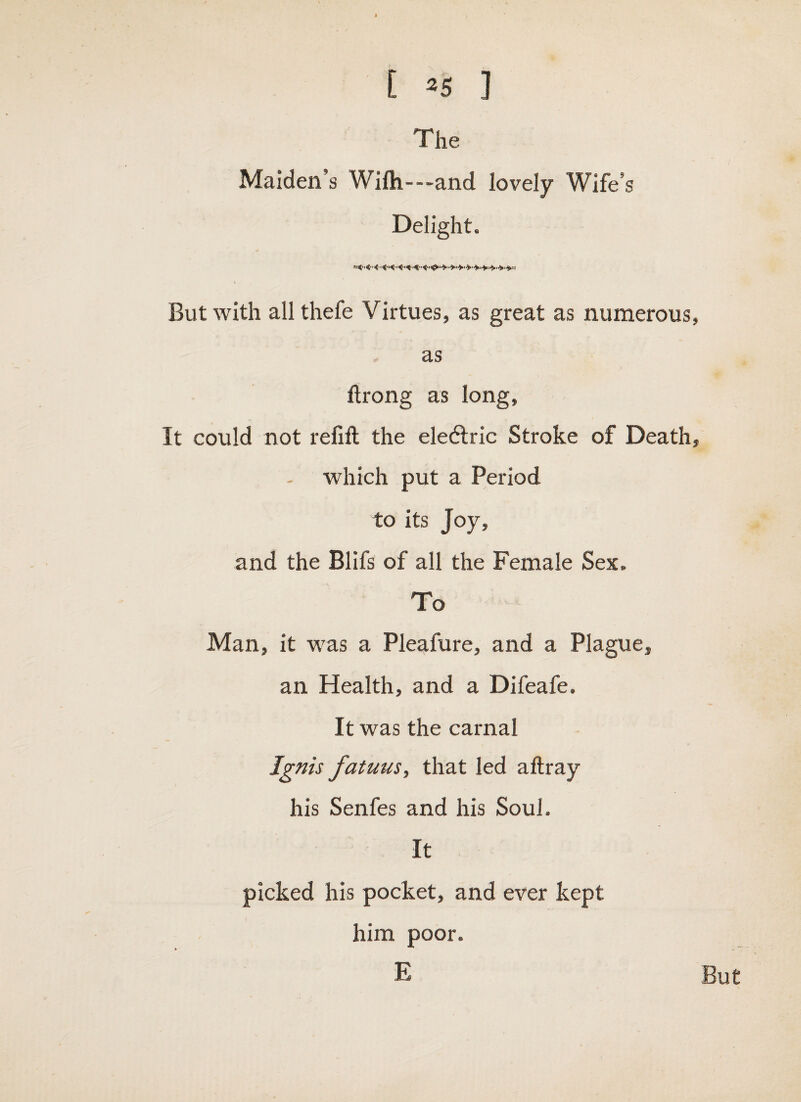 The Maiden’s Wifh---and lovely Wife’s Delight. But with all thefe Virtues, as great as numerous, as ftrong as long, It could not relift the eledlric Stroke of Death, which put a Period to its Joy, and the Blifs of all the Female Sex. To Man, it was a Pleafure, and a Plague, an Health, and a Difeafe. It was the carnal Ignis fatuusy that led aftray his Senfes and his Soul. It picked his pocket, and ever kept him poor. E But