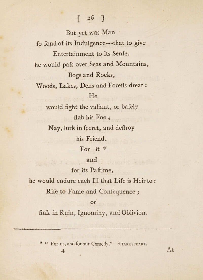 [ ] But yet was Man fo fond of its Indulgence—-that to give Entertainment to its Senfe, he would pafs over Seas and Mountains, Bogs and Rocks, Woods, Lakes, Dens and Forefts drear: He would fight the valiant, or bafely flab his Foe ; Nay, lurk in fecret, and deftroy his Friend. For it * and for its Paftime, he would endure each Ill that Life is Heir to z Rife to Fame and Confequence ; ' or fink in Ruin, Ignominy, and Oblivion. * For US, and for our Comedy/’ Shakesfeare, 4 At