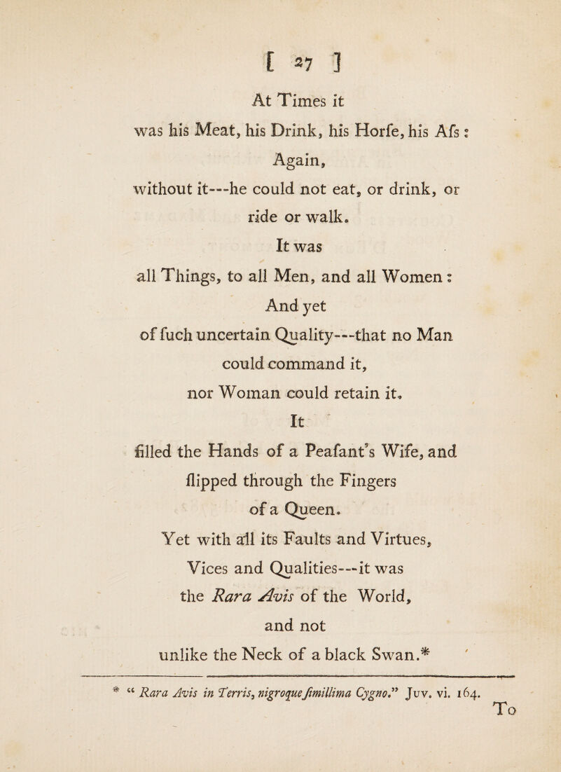 [ 37 ] At Times it %vas liis Meat, his Drink, his Horfe, his Afs i Again, without it—he could not eat, or drink, or ride or walk. It was all Things, to all Men, and all Women: And yet of fuch uncertain Quality—that no Man could command it, nor Woman could retain it. It filled the Hands of a Peafant’s Wife, and flipped through the Fingers of a Queen. Yet with all its Faults and Virtues, Vices and Qualities—it was the Rara Avis of the World, and not unlike the Neck of a black Swan.* • “ Rara Avis in iterris,nigro(pceJimillima Cygno,’’* Juv. vi. 164. To