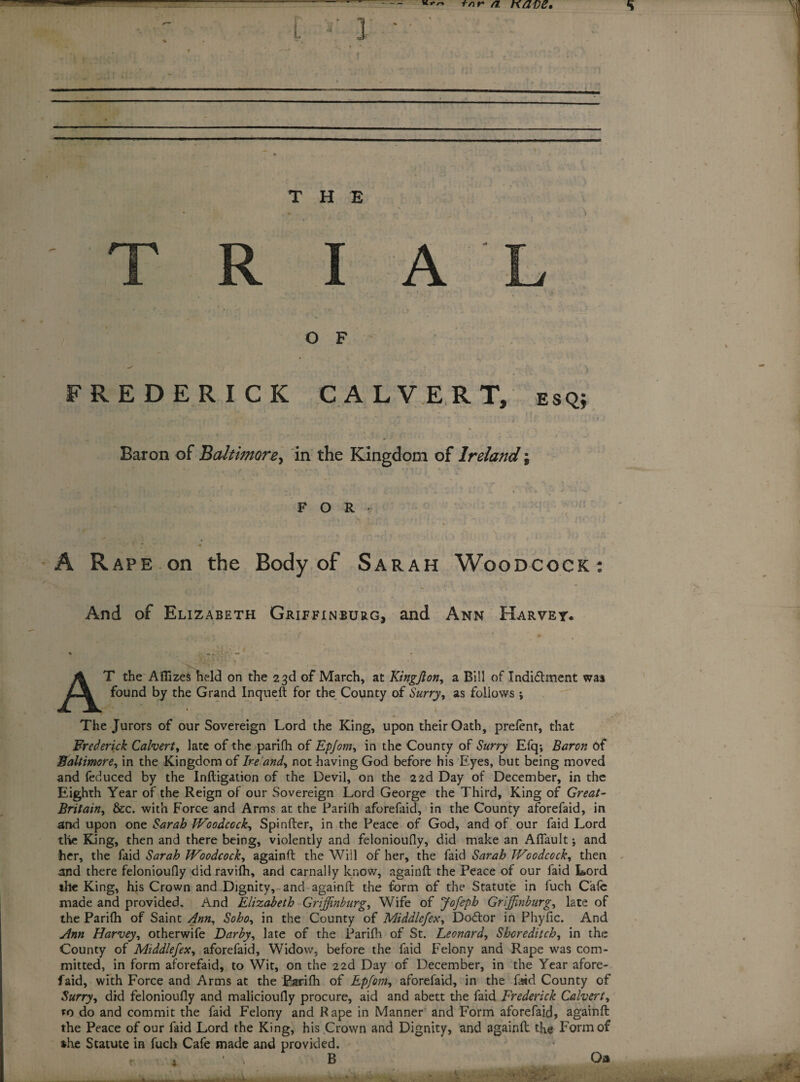 a nave. T H E T R I A O F FREDERICK CALVERT, esq; Baron of Baltimore, in the Kingdom of Ireland; FOR- -A Rape on the Body of Sarah Woodcock: And of Elizabeth Griffinburg, and Ann Harvey. T the Aflizes held on the 23d of March, at Kingjlon, a Bill of Xndi&ment was found by the Grand Inqueft for the County of Surry, as follows ; ... i The Jurors of our Sovereign Lord the King, upon their Oath, prefenf, that Frederick Calvert, late of the parifh of Epjom, in the County of Surry Efq; Baron of Baltimore, in the Kingdom of Ire and, not having God before his Eyes, but being moved and {educed by the Infligation of the Devil, on the 22d Day of December, in the Eighth Year of the Reign of our Sovereign Lord George the Third, King of Great- Britain, &c. with Force and Arms at the Pari(h aforefaid, in the County aforefaid, in and upon one Sarah Woodcock, Spinfter, in the Peace of God, and of our faid Lord the King, then and there being, violently and felonioufly, did make an Afiault; and her, the faid Sarah Woodcock, againft the Will of her, the faid Sarah Woodcock, then and there felonioufly didravifh, and carnally know, againft the Peace of our faid Lord the King, his Crown and Dignity, and againft the form of the Statute in fuch Cafe made and provided. And Elizabeth Griffinburg, Wife of Jofeph Grffinburg, late of the Parifh of Saint Ann, Soho, in the County of Middlefex, Dodtor in Phyfic. And Ann Harvey, otherwife Darby, late of the Parifh of St. Leonard, Shoreditch, in the County of Middlefex, aforefaid. Widow, before the faid Felony and Rape was com¬ mitted, in form aforefaid, to Wit, on the 22d Day of December, in the Year afore¬ faid, with Force and Arms at the Parifh of Epfom, aforefaid, in the faid County of Surry, did felonioufly and malicioufly procure, aid and abett the faid Frederick Calvert, ro do and commit the faid Felony and Rape in Manner and Form aforefaid, againft the Peace of our faid Lord the King, his Crown and Dignity, and againft the Form of she Statute in fuch Cafe made and provided. B * Oa