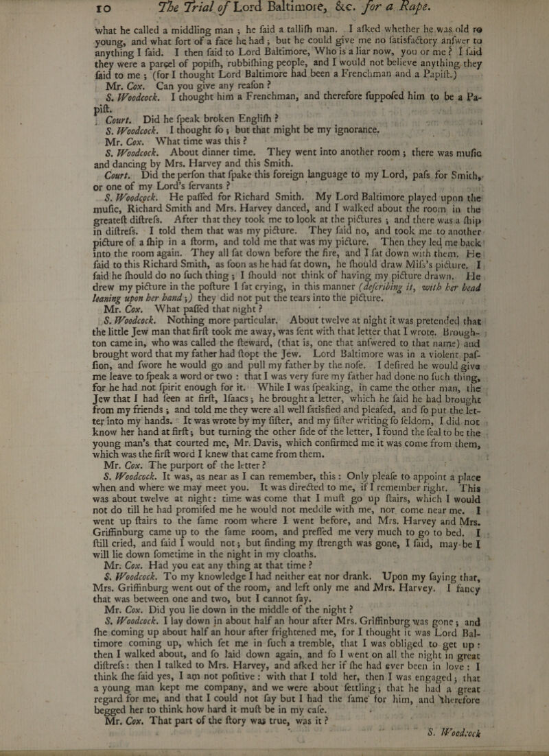 •what he called a middling man •, he faid a tallifh man. I afked whether he was old r« young, and what fort of a face he had ; but he could give me no fatisfaclory anfwer to anything I faid. I then faid to Lord Baltimore, Who is a liar now, you or me ? 1 faid they were a parcel of popifh, rubbifhing people, and I would not believe anything they faid to me ; (fori thought Lord Baltimore had been a Frenchman and a Papift.) Mr. Cox. Can you give any reafon ? S. Woodcock. I thought him a Frenchman, and therefore fuppofed him to be a Pa- pift. v ' Court. Did he fpeak broken Englifh ? t S. Woodcock. I thought fo ; but that might be my ignorance. Mr. Cox. What time was this ? S. Woodcock. About dinner time. They went into another room ; there was mufic and dancing by Mrs. Harvey and this Smith. Court. Did the perfon that fpake this foreign language to my Lord, pafs for Smith, or one of my Lord’s fervants ? S. Woodcock. He paffed for Richard Smith. My Lord Baltimore played upon the mufic, Richard Smith and Mrs. Harvey danced, and I walked about the room in the greateft diftrefs. After that they took me to look at the pidlures ; and there was a fhip in diftrefs. I told them that was my pidture. They faid no, and took me to another pidlure of a fhip in a ftorm, and told me that was my pidlure. Then they led me back into the room again. They all fat down before the fire, and I fat down with them. He faid to this Richard Smith, as foon as he had fat down, he fhould draw Mifs’s pidlure. I faid he fhould do no fuch thing ; I fhould not think of having my pidfure drawn. Fie drew my pidture in the pofture 1 fat crying, in this manner (deferring it, with her bead leaning upon her hand \) they did not put the tears into the pidture. Mr. Cox. What paffed that night ? S. Woodcock. Nothing more particular. About twelve at night it was pretended that the little Jew man that firft took me away, was fent with that letter that I wrote. Brough¬ ton came in, who was called the fteward, (that is, one that anfwered to that name) and brought word that my father had ftopt the Jew. Lord Baltimore was in a violent paf- fion, and fwore he would go and pull my father by the nofe. I defired he would give me leave to fpeak a word or two : that I was very fure my father had done no fuch thing, for he had not fpirit enough for it. While I was fpeaking, in came the other man, the Jew that I had feen at firft, lfaacs ; he brought a letter, which he faid he had brought from my friends ; and told me they were all well fatisfied and pleafed, and fo put the let¬ ter Into my hands. It was wrote by my fifter, and my filler writing fo leldom, I did not know her hand at firft; but turning the other fide of the letter, I found the leal to be the young man’s that courted me, Mr. Davis, which confirmed me it was come from them, which was the firft word I knew that came from them. Mr. Cox. The purport of the letter ? S. Woodcock. It was, as near as I can remember, this : Only pleafe to appoint a place when and where we may meet you. It was directed to me, if I remember right. This was about twelve at night: time was come that I muft go up ftairs, which I would not do till he had promifed me he would not meddle with me, nor come near me. I went up ftairs to the fame room where I went before, and Mrs. Harvey and Mrs. Griffinburg came up to the fame room, and preffed me very much to go to bed. I ftill cried, and faid I would not; but finding my ftrength was gone, I faid, may-be I will lie down fometime in the night in my cloaths. Mr. Cox. Had you eat any thing at that time ? 5. Woodcock. To my knowledge I had neither eat nor drank. Upon my faying that, Mrs. Griffinburg went out of the room, and left only me and Mrs. Harvey. I fancy that was between one and two, but I cannot fay. Mr. Cox. Did you lie down in the middle of the night ? S. Woodcock. I lay down in about half an hour after Mrs. Griffinburg was gone ; and fhe coming up about half an hour after frightened me, for-I thought it was Lord Bal¬ timore coming up, which fet me in fuch a tremble, that I was obliged to get up : then I walked about, and fo laid down again, and fo 1 went on all the night in great diftrefs: then I talked to Mrs. Harvey, and afked her if fhe had ever been in love : I think fhe faid yes, I am not pofitive : with that I told her, then I was engaged; that a young man kept me company, and we were about fettling; that he had a great regard for me, and that I could not fay but I had the lame' for him, and 'therefore begged her to think how hard it muft be in my cafe. Mr. Cox. That part of the ftory was true, was it ? S. Woodcock