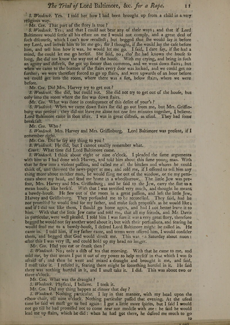 S. Woodcock. Yes. I told her how I had been brought up from a child in a very religious wayi Mr. Cox. That part of the (lory is true ? S. Woodcock. Yes •, and that I could not bear any of their ways ; and that if Lord Baltimore would fettle all his eftate on me I would not comply, and a great deal of fuch difcourfe, which I can’t now recoiled; but begged that fhe would lay it before my Lord, and intfe^t him to let me go; for I thought, if lhe would lay the cafe before him, and tell him how it was, he would let me go. I faid, I dare fay, if fhe had a mind, fhe could let me go herfelf. She faid, no; tho’ fhe had known the houfe fo long, fhe did not know the way out of the houfe. With my crying, and being in fuch an agony and diftrefs, fhe got up fooner than common, and we went down flairs; but when we came to the bottom of the flairs every door was locked, and we could get no further; we were therefore forced to go up flairs, and were upwards of an hour before we could get into the room, where there was a fire, below flairs, where we were before. Mr. Cox. Did JVlrs. Harvey try to get out ? S. Woodcock. She did, but could not. She did not try to get out of the houfe, but only into the room where the fire was down flairs. Mr. Cox. What was done in confequence of this defire of your’s ? S. Woodcock. When we came down flairs fhe did go out from me, but Mrs. Griffin- burg was prefent: they did not ldaveme alone not one five minutes together, I believe.- Lord Baltimore came in foon after. I was in great diftrefs, as ufual. They had fome breakfaft. • * Mr. Cox. Who ? S. Woodcock. Mrs. Harvey and Mrs. Griffinburg. Lord Baltimore was prefent, if 1 remember right. Mr. Cox. Did he fay any thing to you ? S. Woodcock. He did, but I cannot exactly remember what. Court. What time did Lord Baltimore come. S. Woodcock. I think about eight or nine o’clock. I pleaded the fame arguments with him as I had done with Harvey, and told him about this fame young man. With that he flew into a violent paffion, and called me all the bitches and whores he could think of, and throwed the news-paper at me; and told me, if I offered to' tell him any thing more about another man, he would fling me out of the window, or tie my petti¬ coats about my head, and fend me home in a wheelbarrow. The little Jew was pre¬ fent, Mrs. Harvey and Mrs. Griffinburg; and he faid to the Jew, carry the flut to a mean houfe,. like herfelf. With that I was terrified very much, and thought he meant a bawdy-houfe. He flew out of the room in a great paffion, and left the little Jew, Harvey and Griffinburg. They perfuaded me to be reconciled. They faid, had he not promifed he would fend for my father, and make fuch propofals as he would like *, and if 1 did not like them, I fhould go home again, and had I not better leave it to him. With that the little Jew came and told me, that all my friends, and Mr, Davis in particular, were well pleafed. I told him 1 was fure it was a very great ftory, therefore begged he would not fay another word about it; but with their periuafions, and fearing he would fend me to a bawdy-houfe, I defired Lord Baltimore might be called in. He came in. I told him, if my father came, and terms were offered him, I would confider them, and begged that God would diredt me. This was rn Saturday about noon: after this I was very ill, and could hold up my head no longer. Mr. Cox. Had you eat or drank then ? o. Woodcock. No; only a difh of tea that morning. With that he came to me, and told me, by that means I put it out of my power to help mvfelf in that which 1 was fo afraid of; and then he went and mixed a draught and brought it me, and faid, I muft take it. I refufed it, fearing there might be fomething hurtful in it. He faid there was nothing hurtful in it, and I muft take it. I did. This was about two or three o’clock. Mr. Cox. What was the draught ? - „ S. Woodcock. Bhyfical, I believe. I took it. Mr. Cox. Did any thing happen at dinner that day ? S. Woodcock. Nothing particular. I lay in that manner, with my head upon the elbow chair, till nine o’clock. Nothing particular paffed that evening. At the ufual time he faid we muft go to bed again: I got a little more fpirits, but I faid I would not go till he had promifed not to come near nor meddle with me: he faid he would lead me up flairs, which he did : when he had got there, he defired me much to go to i nrrt