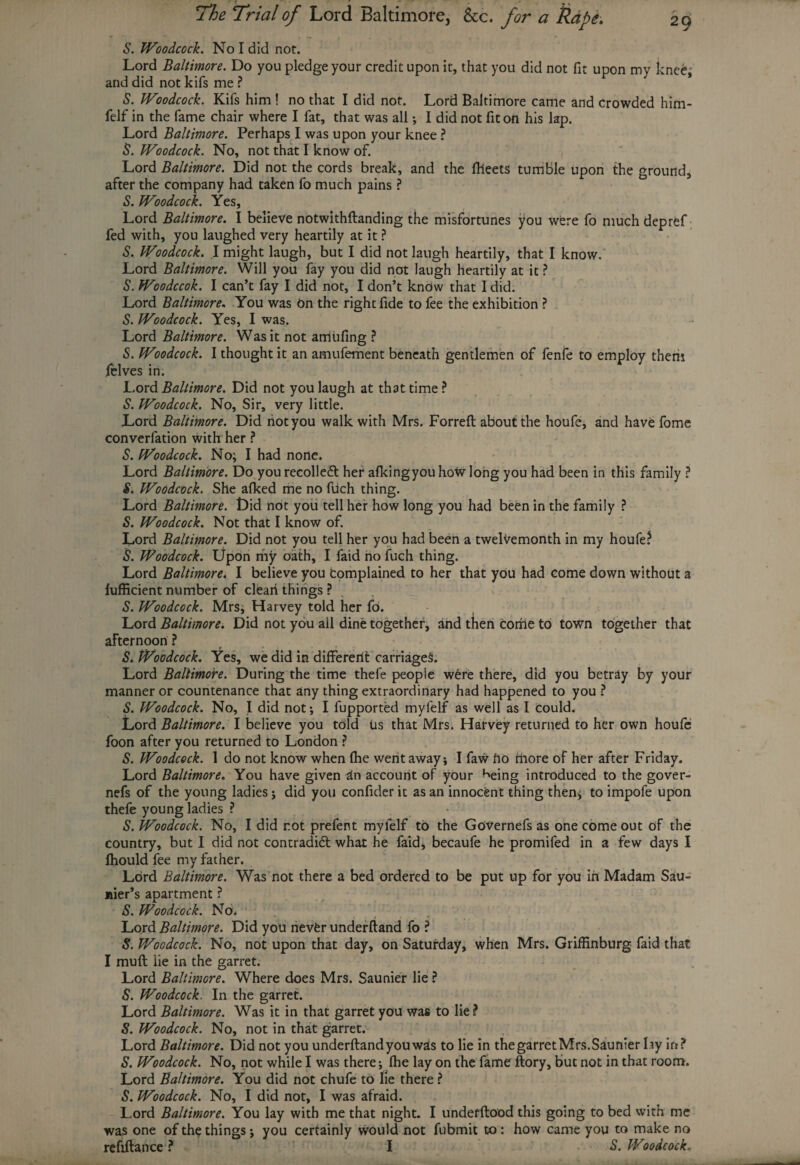S. Woodcock. No I did nor. Lord Baltimore. Do you pledge your credit upon it, that you did not fit upon my knee* and did not kifs me ? S. Woodcock. Kifs him ! no that I did not. Lord Baltimore came and crowded him- felf in the fame chair where I fat, that was all •, I did not fit on his lap. Lord Baltimore. Perhaps I was upon your knee ? S. Woodcock. No, not that I know of. Lord Baltimore. Did not the cords break, and the flieets tumble upon the ground, after the company had taken fo much pains ? S. Woodcock. Yes, Lord Baltimore. I believe notwithftanding the misfortunes you were fo much depref fed with, you laughed very heartily at it ? S. Woodcock. I might laugh, but I did not laugh heartily, that I know.' Lord Baltimore. Will you fay you did not laugh heartily at it ? S. Woodccok. I can’t fay I did not, I don’t know that I did. Lord Baltimore. You was On the right fide to fee the exhibition ? S. Woodcock. Yes, I was. Lord Baltimore. Was it not aniiifing ? S. Woodcock. I thought it an amufement beneath gentlemen of fenfe to employ them pelves in. Lord Baltimore. Did not you laugh at that time ? S. Woodcock. No, Sir, very little. Lord Baltimore. Did not you walk with Mrs. Forreft about the houfe, and have fome converfation with her ? S. Woodcock. No; I had nolle. Lord Baltimore. Do you recolletft her afkingyou how long you had been in this family ? S. Woodcock. She afked me no ftich thing. Lord Baltimore. Did not you tell her how long you had been in the family ? S. Woodcock. Not that I know of. Lord Baltimore. Did not you tell her you had been a twelvemonth in my houfe? S. Woodcock. Upon my oath, I faid no fuch thing. Lord Baltimore. I believe you Complained to her that you had come down without a Efficient number of cleari things ? S. Woodcock. Mrs; Harvey told her fo. Lord Baltimore. Did not you all dine together, and then come to town together that afternoon ? S. Woodcock. Yes, we did in differerit carriage*:. Lord Baltimore. During the time thefe people were there, did you betray by your manner or countenance that any thing extraordinary had happened to you ? S. Woodcock. No, I did not; I fupported myfelf as well as I Could. Lord Baltimore. I believe you told Us that Mrs. Harvey returned to her own houfe foon after you returned to London ? S. Woodcock. 1 do not know when (he went away; I faw fio more of her after Friday. Lord Baltimore. You have given in account of your ^eing introduced to the gover- nefs of the young ladies; did you confider it as an innocent thing then; to impofe upon thefe young ladies ? S. Woodcock. No, I did r.ot prefent myfelf tO the Governefs as one come out of the country, but I did not contradidt what he faid, becaufe he promifed in a few days I Ihould fee my father. Lord Baltimore. Was not there a bed ordered to be put up for you in Madam Sau- nier’s apartment ? S. Woodcock. No. Lord Baltimore. Did you nevfer underftand fo ? S. Woodcock. No, not upon that day, on Saturday, when Mrs. Griffinburg faid that I muft lie in the garret. Lord Baltimore. Where does Mrs. Saunier lie ? S. Woodcock. In the garret. Lord Baltimore. Was it in that garret you was to lie? S. Woodcock. No, not in that garret. Lord Baltimore. Did not you underftand you wris to lie in the garretMrs. Saunier lay in? S. Woodcock. No, not while I was there; fhe lay on the fame ftory, but not in that room. Lord Baltimore. You did not chufe to lie there ? S. Woodcock. No, I did not, I was afraid. Lord Baltimore. You lay with me that night. I undefftood this going to bed with me was one of the things; you certainly would not fubmit to: how came you to make no