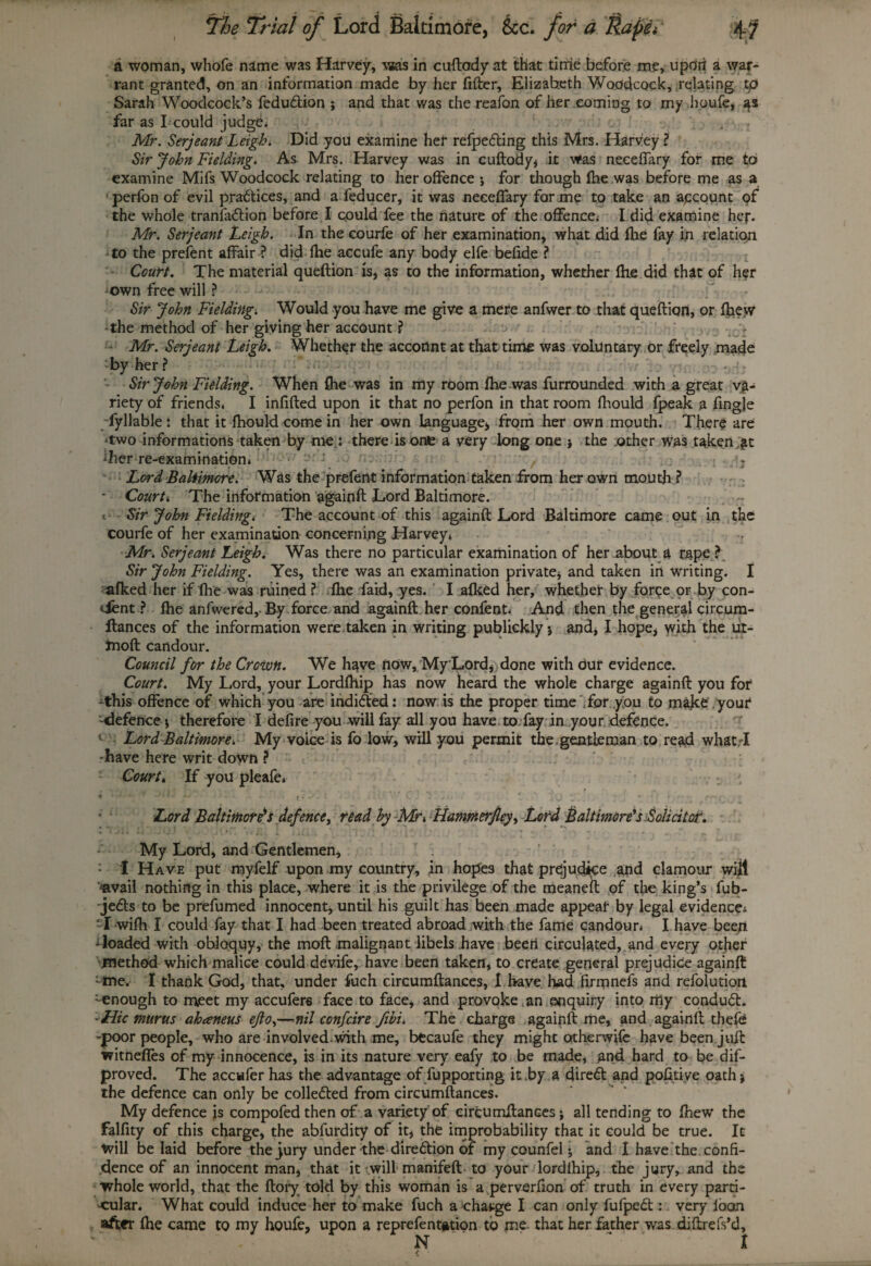 -■» *' — t » < _ > 4.^ 7r/#/ 0/* Lord Baltimore, &c. for a Rapet1 4? a woman, whofe name was Harvey, \»as in cuftady at that time before me, upon a war¬ rant granted, on an information made by her filter, Elizabeth Woodcock, relating tp Sarah Woodcock’s feduftion ; and that was the re2fon of her coming to my houfe, far as I could judge. Mr. Serjeant Leigh. Did you examine her refpefting this Mrs. Harvey ? Sir John Fielding. As. Mrs. Harvey was in euftody, it was necefiary for me to examine Mifs Woodcock relating to her offence j for though (he was before me as a perfon of evil practices, and a feducer, it was necefiary forme to take an account of the whole tranfa&ion before I could fee the nature of the offence; I did examine her. Mr. Serjeant Leigh. In the courfe of her examination, what did (he fay in relation to the prefent affair ? did (he accufe any body elfe befide ? Court. The material queftion is, as to the information, whether (he did that of h?r own free will ? Sir John Fielding. Would you have me give a mere anfwer to that queftion, or (hew -the method of her giving her account ? Mr. Serjeant Leigh. Whether the acconnt at that time was voluntary or freely made by her ? - Sir John Fielding. When (he was in my room (he was furrounded with a great va¬ riety of friends. I infilled upon it that no perfon in that room Ihould fpeak a fingje fyllable : that it fhould come in her own language, from her own mouth. There are cwo informations taken by me : there is one a very long one > the .other was taken ,£t ^her re-examination. ' j. ; Lord Baltimore. Was the prefent information taken from her own mouth ? - Court. The information againft Lord Baltimore. 1 Sir John Fielding. The account of this againft Lord Baltimore came out in the courfe of her examination concerning Harvey, Mr. Serjeant Leigh. Was there no particular examination of her about a rape ? Sir John Fielding. Yes, there was an examination private, and taken in writing. I afked her if (he was ruined ? (he faid, yes. I alked her, whether by forge or by con- dent ? (he anfwered, By force and againft her confent. And then the general circum- ftances of the information were taken in writing publickly 5 and, I hope, with the ui- fnoft Candour. Council for the Crown. We have now, MyLord, done with dur evidence. Court. My Lord, your Lordfilip has now heard the whole charge againft you for -this offence of which you are indidted: now is the proper time .for you to make your -defence , therefore I defire you will fay all you have to fay in your defence. v Lord Baltimore. My voice is fo low, will you permit the .gentleman to read whatT -have here writ down ? Court. If you pleafe. * ■* ~ ' ’* • - - il.’frW. c ) 2-- - »i ’ - xQ tr . . * * ■■■- ffjcoi Lord Baltimore’s defence, read by -Mr>, Hammerfley, Lord Baltimore’s Solicitor. My Lord, and Gentlemen, : I Have put myfelf upon my country, in hopes that prejudice and clamour will «vail nothing in this place, where it is the privilege of the meaneft of the king’s fub- jedts to be prefumed innocent, until his guilt has been made appear by legal evidence; T-wifh I could fay that I had been treated abroad with the fame candour, I have been Toaded with obloquy, the moft malignant libels have been circulated, and every other .method which malice could devife, have been taken, to create general prejudice againft -me. I thank God, that, under fuch circumftances, I have had firrrmefs and refolutiorl -enough to meet my accufers face to face, and provoke an enquiry into my condudt. :Hic murus ahaneus ejlo,—nil confdre fibi. The charge .againft me, and againft thefe -poor people, who are involved.with me, btcaufe they might otherwife have been.juft witnefies of my innocence, is in its nature very eafy to be made, and hard to be dif- proved. The accwfer has the advantage of fupporting it by a cfire<ft and pofitive oath; the defence can only be collected from circumftances. My defence is compofedthen of a variety of circumftances j all tending to (hew the Falfity of this charge, the abfurdity of it, the improbability that it could be true. It will belaid before the jury under the diredtion of my counfel, and I have the confi¬ dence of an innocent man, that it will manifeft to your lordlhip, the jury, and the whole world, that the ftory told by this woman is a perverfion of truth in every parti¬ cular. What could induce her to make fuch a change I can only fufpedt: very loan after (he came to my houfe, upon a reprefent#tion to me- that her father was diftrefs’d, N 1 /