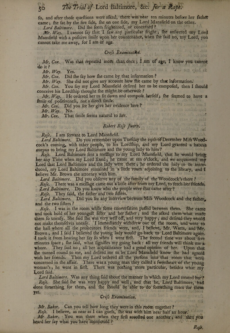 fo, and after thofe queflions were afked, there wa's o£ar ten minutes before her father came ; fhe fat by the fire fide, fhe on one fide, my Lord Mansfield on the other, jLord Baltimore. Did fhe feem frightened, or concefhed ? Mr. Way. I cannot fay that'I faw any particular fright ; fhe anfwered -my Lord Mansfield with a pofitive fmile upon her countenance, Wheri fhe (aid no, my Lord, you cannot take me away, for I am of age. , 1 \ r 1 t >'ftrrtnr» ~ - , ,fJ\ * * -a* « r Crofs Examination.  ' ,xv.\?n. - *31.07 Mr. Cox. Was that repeated mofe than once; I am of age, I know you cannot Uo it? Mr. WayYes. Mr. Cox. Did fhe fay how fhe came by that information ? Mr. Way. She did not give any account how fhe came by that information/ Mr. Cox. You fay my Lord Mansfield defired her to be compofed, then I fhould conceive his Lordfhip thought fhe might.be otherwife ? Mr. Way. He ordered her to fit down and compofe herfelf; fhe feemed to have a fmile of pofitivenefs, not a dire<fl fmile. Mr. Cox. Did you fee her give her evidence here ? Mr. Way. No. Mr. Cox. That fmile feems natural to hdr. ' ' * , ‘ ' •-?*.. . ...vL Ls . Ii jilt v> f;\ . . J . ! ... 1 j; , . . 1, , , / , ? 1 Robert Rofe fworn. . Rofe. I am fervant to Lord Mansfield. Lord Baltimore. Do you remember upon Tuefday the 29th bf December Mils Wood¬ cock’s coming, with other people, to his Lordfhip, and my Lord granted a habeas .corpus to bring my Lord Baltimore and the young lady to him ? Rofe. Lord Baltimore fent a meffage to my Lord Mansfield, that he would bring her any Time when my Lord fixed ; he came at ten o’clock, arid we acquainted Lord that Lord Baltimore and the lady Were there ; he ordered the lady to be intto- iduced, my Lord Baltimore remained in laiittle room adjoining to the library, and I believe Mr. Brown the attorney with him. , Lord Baltimore. Did you obferveanybf the family of the Woodcock’s there ? Rofe. There was a meffage came out a little after from my Lord, to fetch her friends. [ Lord Baltimore. Do you know who the people Were that carhe after ? Rofe. They faid, the father and two fillers. Lord Baltimore. Did yoU fee any interview between Mifs Woodcock and the father, and the two fillers ? Rofe. I was in the room while fome coWerfation palled between them. She came and took hold of her youngeft fifler and her father; and fhe afked them what made them fo uneafy. She faid fhe was very well off, and very happy ;• and defired they wbuld not make themfelves uneafy. I immediately withdrew out of the room, and went to the hall where all the profecutors friends were, and,-1 believe, Mr. Watts, and Mr. Brown ; and I faid I believed the yottng lady Would go back to Lord Baltimore again. •I took it from hearing her fay fo when I went firfl. The fecond time was about five minutes fpace ; fhe faid, what fignifiesmy going back: all my friends will think me a whore. They faid no ; all her acquaintance had a good opinion of her. Upon that fhe turned round to me, and defired me to. let Lord Mansfield know fhe had agreed with her friends. Then my Lord ordered all the perfons into;that room that were concerned in the affair. There was a ydung man they called a fweetheart of the young woman’s; he went in firfl. There was nothing'‘more particular, befides what1 my Lord faid. Lord Baltimore. Was any thing faid about‘the manner in which my Lord treated her? Rofe. She faid fhe was very happy'and well; 2nd that he, Lord Baltimore, had done fonjething for them, and fhe fhould be ‘ able' to^ do fontething more for theta Crofs Examination. * r v . * ' * 4 ■ 1 i Mr. Baker. Can you tell how long they were in this room together ? Rofe. I believe, as near as I can guefs, file was with him near half an hour.’ Mr. Baker„ - You was there when they firfl accolled one another; and then yctl heard her fay what you have'mentioned ?• . ••