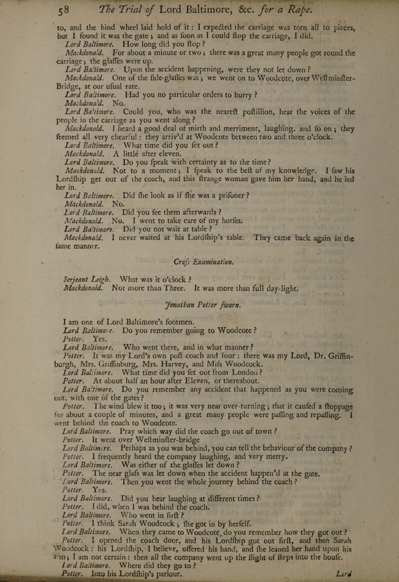 » r i . , r % , to, and the hind wheel laid hold of it: I expe&ed the carriage was torn all to pieces, but I found it was the gate ; and as foon as I could flop the carriage, I did. Lord Baltimore. How long did you (lop ? Mackdonald. For about a minute or two i there was a great many people got round the carriage ; the glafies were up. Lord Baltimore. Upon the accident happening, were they not let down ? Mackdonald. One of the fide-glaffes was j we went on to Woodcote, over Weftminfter- Bridge, at our ufual rate. Lord Baltimore. Had you no particular orders to hurry ? Mackdonald. No. Lord Ba’iimore. Could you, who was the neareft poftillion, hear the voices of the people in the carriage as you went along ? Mackdonald. 1 heard a good deal of mirth and merriment, laughing, and fo on *, they feemed all very chearful : they arriv’d at Woodcote between two and three o’clock. Lord Baltimore. What time did you fet out ? Mackdonald. A little after eleven. Lord Baltimore. Do you fpeak with certainty as to the time? Mackdonald. Not to a moment; I fpeak to the belt of my knowledge. I faw his Lordfhip get out of the coach, and this ftrange woman gave him her hand, and he led her in. • Lord Baltimore. Did fhe look as if fhe was a prifoner ? Mackdonald. No. Lord Baltimore. Did you fee them afterwards ? Mackdonald. No. I went to take care of my horfesi Lord Baltimore. Did you not wait at table ? Mackdonald. I never waited at his Lordfhip’s table. They came back again in the fame manner. Crop Examination. Serjeant Leigh. What was it o’clock ? Mackdonald. Not more than Three. It was more than full day-light. Jonathan Potter jworn. I am one of I.ord Baltimore’s footmen. Lord Baltimore. Do you remember going to Woodcote ? Potter. Yes. Lord Baltimore. Who went there, and in what manner ? Potter. It was my Lord’s own poft-coach and four : there was my Lord, Dr. Griffin- burgh, Mrs. Griffinburg, Mrs. Harvey, and Mifs Woodcock. Lord Baltimore. What time did you fet out from London ? Potter. At about half an hour after Eleven, or thereabout. Lord Balimore. Do you remember any accident that happened as you were coming cut, with one of the gates ? Potter. The wind blew it too-, it was very near over-turning ; that it caufed a ftoppage for about a couple of minutes, and a great many people were paffing and repafiing. I went behind the coach to Woodcote. Lord Baltimore. Pray which way did the coach go out of town ? Potter. It went over Weftminfter-bridge Lord Baltimore. Perhaps as you was behind, you can tell the behaviour of the company ? Potter. I frequently heard the company laughing, and very merry. Lord Baltimore. Was either of the glafies let down ? Potter. The near glafs was let down when the accident happen’d at the gate. Lord Baltimore. Then you went the whole journey behind the coach ? Potter. Yes. Lord Baltimore. Did you hear laughing at different times ? Potter. I did, when I was behind the coach. Lord Baltimore. Who went in fir ft ? Potter. I think Sarah Woodcock ; fhe got in by herfelf. I.ord Baltimore. When they came to Woodcote, do you remember how they got out ? Potter. I opened the coach door, and his Lordffrip got out firft, and then Sarah Woodcock: his Lordfhip, I believe, offered his hand, and fhe leaned her hand upon his arm; I am not certain : then all the company went up the flight of fteps into the houfe. I .ord Baltimore. Where did they go to ? --
