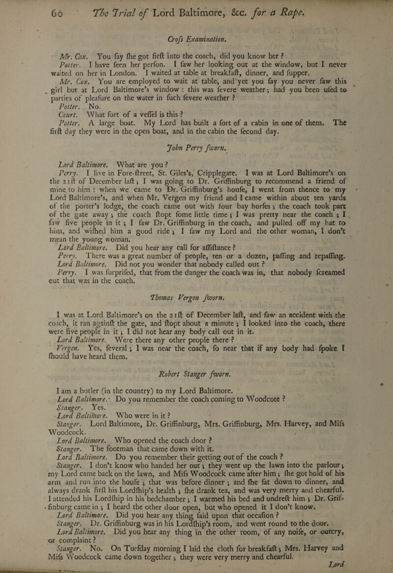 Crofs Examination. Mr. Cox. You fay (lie got firft into the coach, did you know her ? Potter. I have feen her perfon. I faw her looking out at the window, but I never waited on her in London. I waited at table at breakfaft, dinner, and fupper. Mr. Cox. You are employed to wait at table, and yet you fay you never faw this girl but at Lord Baltimore’s window: this was fevere weather; had you been ufed to parties of plealure on the water in fuch fevere weather ? Potter. No. Court. What fort of a veflfel is this ? Potter. A large boat. My Lord has built a fort of a cabin in one of them. The firft day they were in the open boat, and in the cabin the fecond day. John Perry /worn. Lord Baltimore. What are you ? Perry. I live in Fore-ftreet, St. Giles’s, Cripplegate. I was at Lord Baltimore’s on the 21 If of December laftI was going to Dr. Griffinburg to recommend a friend of mine to him : when we came to Dr. GrifEnburg’s houfe, I went from thence to my Lord Baltimore’s, and when Mr. Vergen my friend and I came within about ten yards of the porter’s lodge, the coach came out with four bay horfes; the coach took part of the gate away *, the coach ftopt fome little time j I was pretty near the coach ; I faw five people in it ; I faw Dr. Griffinburg in the coach, and pulled off my hat to him, and wiffied him a good ride ; I faw my Lord and the other woman, I don’t mean the young woman. Lord Baltimore. Did you hear any call for affiftance ? Perry. There was a great number of people, ten or a dozen, paffing and repafiing. Lord Baltimore. Did not you wonder that nobody called out ? Perry. I was furprifed, that from the danger the coach was in, that nobody fereamed out that was in the coach. Thomas Vergen fworn. I was at Lord Baltimore’s on the 21ft of December laft, and faw an accident with the coach, it ran againft the gate, and ftopt about a minute ; I looked into the coach, there were five people in it -, I did not hear any body call out in it. Lord Baltimore. Were there any other people there ? Vergen. Yes, feveral ; I was near the coach, fo near that if any body had fpoke I ffiould have heard them. Robert St anger J'worn. I am a butler (in the country) to my Lord Baltimore. Lord Baltimore.' Do you remember the coach coming to Woodcote ? St anger. Yes. Lord Baltimore. Who were in it ? Stanger. Lord Baltimore, Dr. Griffinburg, Mrs. Griffinburg, Mrs. Harvey, and Mifs Woodcock. Lord Baltimore. Who opened the coach door ? Stanger. The footman that came down with it. Lord Baltimore. Do you remember their getting out of the coach ? Stanger. I don’t know who handed her out; they went up the lawn into the parlour; my Lord came back on the lawn, and Mifs Woodcock came after him •, ffie got hold of his arm and run into the houfe -, that was before dinner ; and fhe fat down to dinner, and always drank firft his Lordffiip’s health ; ffie drank tea, and was very merry and chearful. I attended his Lordfhip in his bedchamber; I warmed his bed and undreft him ; Dr. Grif¬ finburg came in *, I heard the other door open, but who opened it I don’t know. Lord Baltimore. Did you hear any thing faid upon that occafion ? Stanger. Dr. Griffinburg was in his Lordffiip’s room, and went round to the door. Lord Baltimore. Did you hear any thing in the other room, of any noife, or outcry, or complaint ? . Stanger. No. On Tuefday morning I laid the cloth for breakfaft; Mrs. Harvey and Mifs Woodcock came down together ; they were very merry and chearful.