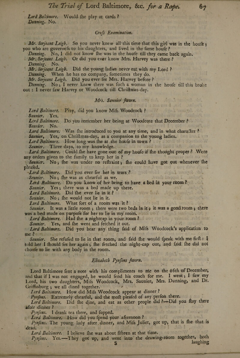 Lord Baltimore. Would fhe play at cards ? Dunning. No. Grofs Examination. V Mr. Serjeant Leigh. So you never knew all'this time that this girl was in the houfe 5 you who are governefs to his daughters, and lived in the fame houfe ? Dunning. No, I did not know floe was in the houfe till they came back again. Mr. Serjeant Leigh. Or did you ever know Mrs. Harvey was there ? Dunning. No. Mr. Serjeant Leigh. Did the young ladies never eat with my Lord ? Dunning. When he has no company, fometimes they do. Mr. Serjeant Leigh. Did you ever fee Mrs. Harvey before ? Dunning. No i I never knew there was fuch a woman in the houfe till this broke out : I never faw Harvey or Woodcock till Chriftmas-day. Mrs. Sannier /worn. Lord Baltimore. Pray, did you know Mifs Woodcock ? Saunier. Yes. Lord Baltimore. Do you remember her being at Woodcote that December ? Saunier. No. Lord Baltimore. Was (lie introduced to you at any time, and in what character ? Saunier, Yes, on Chriftmas-day, as a companion to the young ladies. Lord Baltimore. How long was fhe at the houfe in town ? Saunier. Three days, to my knowledge. Lord Baltimore. Could fhe have gone out of my houfe if fhe thought proper ? Were any orders given to the family to keep her in ? Saunier. No j fhe was under no reftraint * fhe could have got out whenever fhe pleafed. -Lord Baltimore. Did you ever fee her in tears ? Saunier. No *, fhe was as chearful as we. Lord Baltimore. Do you know of her being to have i bed iri your room ? Saunier. Yes; there was a bed made up there. Lord Baltimore. Did Hie ever lie in it ? Saunier. No ; fhe would not lie in it. Lord Baltimore. What fort of a room was it ? Saunier. It was a little room *, there were two beds in it > it was a good room % there was a bed made on purpofe for her to lie in my room. Lord Baltimore. Had fhe a nightcap in your room ? Saunier. Yes, and fhe went and fetched it out. Lord Baltimore. Did you hear any thing faid of Mifs Woodcock’s application to me ? . : . Saunier. She refufed to lie in that room, and faid fhe would fpeak with me firfl: l told her 1 fhould fee her again *, fhe fetched the night-cap out, and faid fhe did not choofe to lie with any body in the room* . * , * » r • * -1 . . Elizabeth Pynfons fa)orn. Lord Baltimore fertt a note with his compliments to me On the 26th of December, and that if I was not engaged, he would fend his coach for me. I went j I faw my Lord, his two daughters, Mifs Woodcock, Mrs. Saunier, Mrs. Dunning, and Dr. Griffinburg ; we all dined together. > Lord Baltimore. How did Mifs Woodcock appear at dinner ? Pynfons. Extremely chearful, and the moft pleafed of any perfon there. Lord Baltimore. Did fhe dine, and eat as other people did ?—»Did you flay there after dinner ? - < Pynfons. I drank tea there, and fupped. Lcrd Baltimore. How did you fpend your afternoon ? Pynfons. The young lady after dinner, and Mifs Juliet, got up, that is fhe that is dead. Lord Baltimore. I believe fhe was about fifteen at that time. Pynfons. Yes.—They got up, and went into the drawing-room together, both S laughing