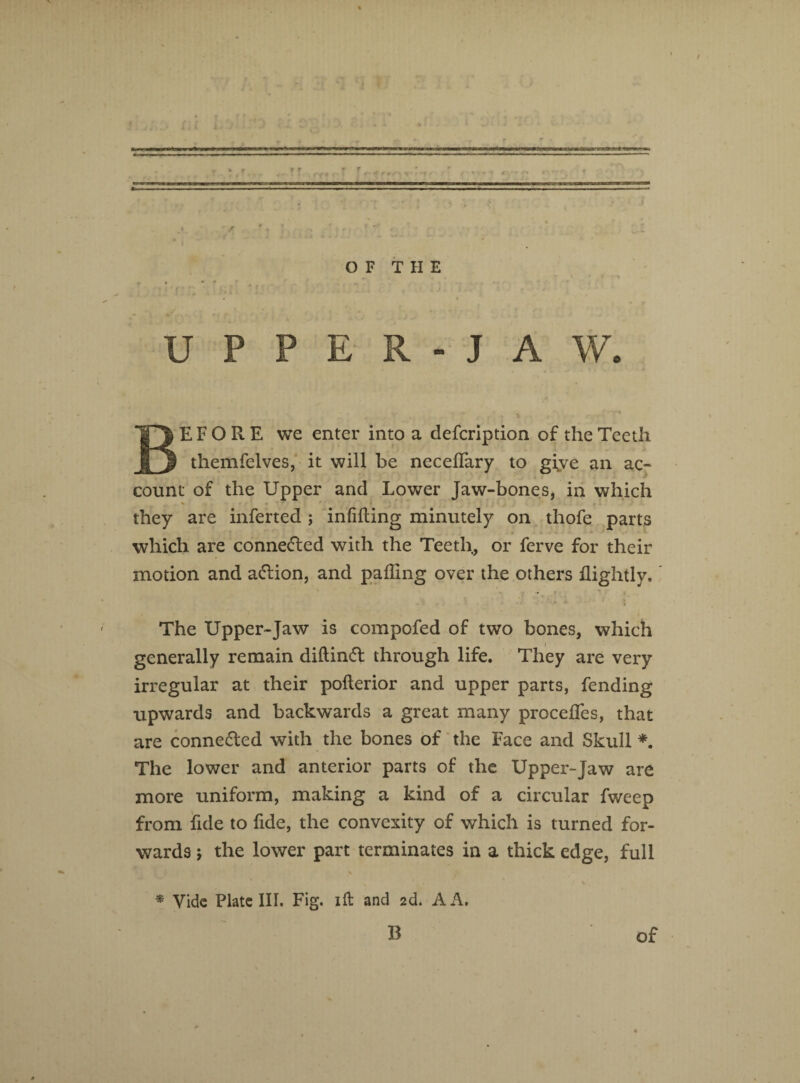 UPPER-JAW. * BEFORE we enter into a defcription of the Teeth themfelves, it will be neceflary to gfve an ac¬ count of the Upper and Lower Jaw-bones, in which % • *' »■ they are inferted; infilling minutely on thofe parts which are connected with the Teeth, or ferve for their motion and adlion, and palling over the others llightly. The Upper-Jaw is compofed of two bones, which generally remain diftindt through life. They are very irregular at their pollerior and upper parts, fending upwards and backwards a great many precedes, that are connected with the bones of the Face and Skull *. The lower and anterior parts of the Upper-Jaw are more uniform, making a kind of a circular fweep from fide to fide, the convexity of which is turned for¬ wards ; the lower part terminates in a thick edge, full \ * Vide Plate III. Fig. ill and 2d. A A.