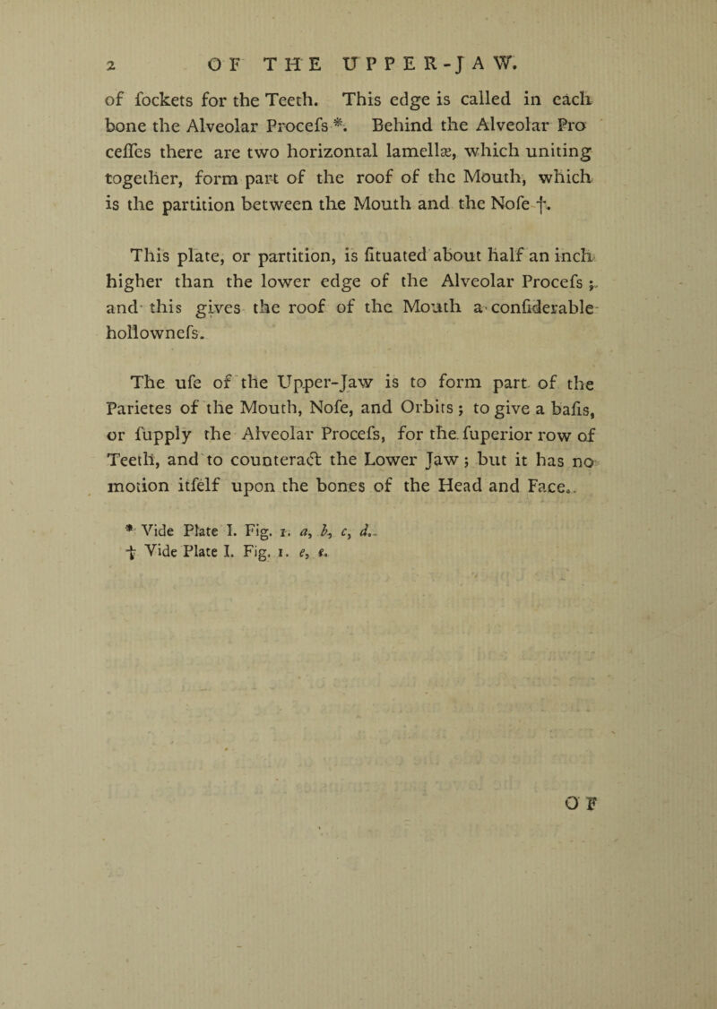 of fockets for the Teeth. This edge is called in each bone the Alveolar Procefs *. Behind the Alveolar Pro cefles there are two horizontal lamellae, which uniting together, form part of the roof of the Mouth, which is the partition between the Mouth and the Nofe f. This plate, or partition, is fituated about half an inch higher than the lower edge of the Alveolar Procefs ; and this gives the roof of the Mouth a- confiderable hollownefs. The ufe of the Upper-Jaw is to form part of the Parietes of the Mouth, Nofe, and Orbits; to give a bafis, or fupply the Alveolar Procefs, for the. fuperior row of Teeth, and to counteract the Lower Jaw; but it has no motion itfelf upon the bones of the Head and Face,. * Vide Plate I. Fig. i, a, b, c, f Vide Plate I. Fig, i. e, f. O F