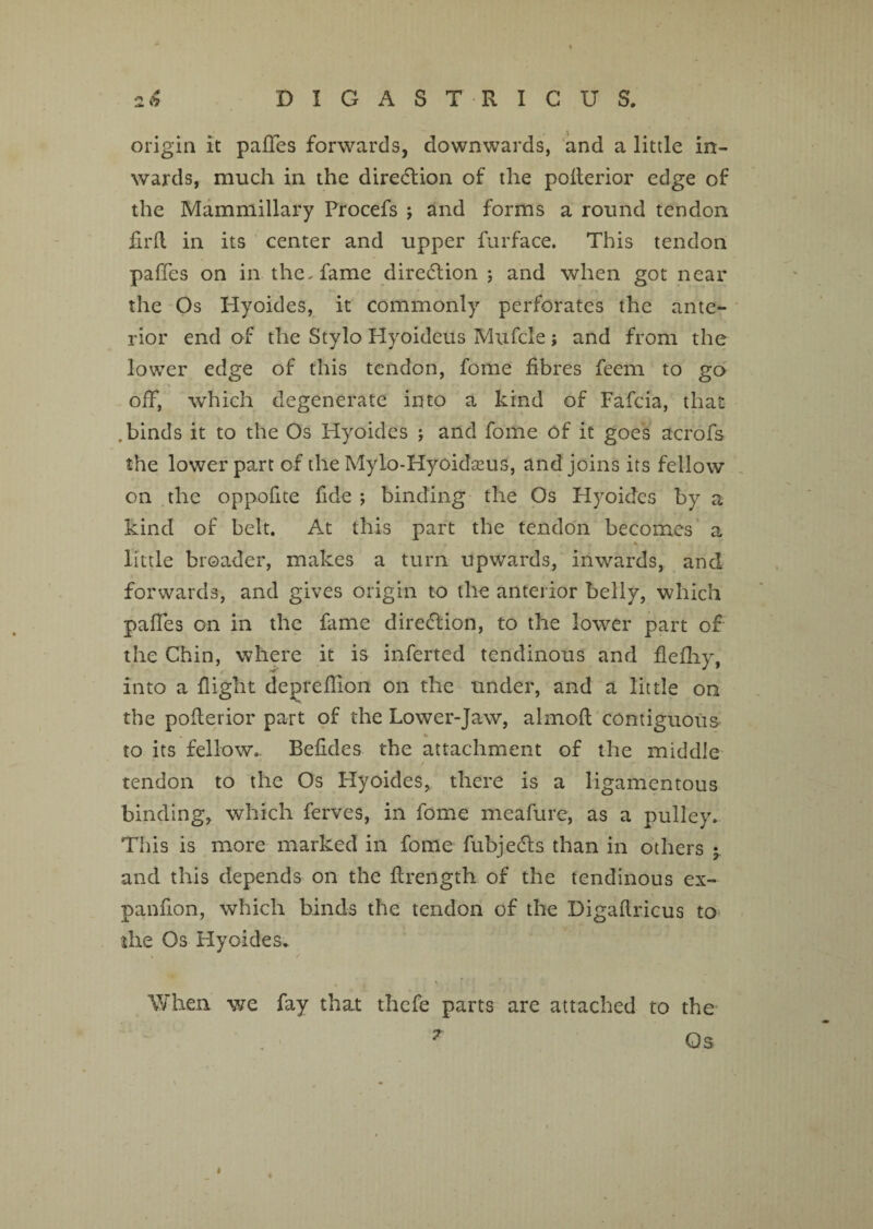 origin it paffes forwards, downwards, and a litde in¬ wards, much in the direction of the pofferior edge of the Mammillary Procefs ; and forms a round tendon firfl. in its center and upper furface. This tendon paffes on in the, fame diredlion ; and when got near the Os Hyoides, it commonly perforates the ante¬ rior end of the Stylo Hyoideus Mufcle; and from the lower edge of this tendon, fome fibres feem to go off, which degenerate into a kind of Fafcia, that .binds it to the Os Hyoides ; and fome of it goes acrofs the lower part of the Mylo-Hyoidseus, and joins its fellow on the oppofite fide ; binding the Os Hyoides by a kind of belt. At this part the tendon becomes a ► * little broader, makes a turn upwards, inwards, and forwards, and gives origin to the anterior belly, which paffes on in the fame direction, to the lower part of the Chin, where it is inferted tendinous and ffefliy, e ** into a flight depreflion on the under, and a little on the pofferior part of the Lower-Jaw, almoft contiguous to its fellow.. Befides the attachment of the middle tendon to the Os Hyoides, there is a ligamentous binding, which ferves, in fome meafure, as a pulley. This is more marked in fome fubjedls than in others j and this depends on the ffrength of the tendinous ex- panffon, which binds the tendon of the Digaftricus to the Os Hyoides. When we fay that thefe parts are attached to the