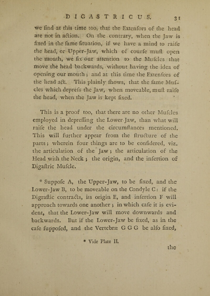 / D Ifi A S T R I C U S, 31 we find at this time too. that the Extenfors of the head are not in action. On the contrary, when the Jaw is fixed in the fame fituation, if we have a mind to raife the head, or Upper-Jaw, which of courfe mud open the mouth, we fix our attention to the Mufcles that move the head backwards, without having the idea of \ # , •* opening our mouth ; and at this time the Extenfors of the head a<5L This plainly fliows, that the fame Muf¬ cles which deprefs the Jaw, when moveable, mud raife the head, when the Jaw is kept fixed. This is a proof too, that there are no other Mufcles employed in deprefling the Lower Jaw, than what will raife the head under the circumdances mentioned. This will further appear from the drucdure of the parts ; wherein four things are to be confidered, viz. the articulation of the Jaw j the articulation of the Head with the Neck ; the origin, and the infertion of Digadric Mufcle, * Suppofe A, the Upper-Jaw, to be fixed, and the Lower-Jaw B, to be moveable on the Condyle C: if the Digradic contrails, its origin E, and infertion F will approach towards one another ; in which cafe it is evi¬ dent, that the Lower-Jaw will move downwards and backwards. But if the Lower-Jaw be fixed, as in the cafe fuppofed, and the Vertebras G G G be alfo fixed. * Vide Plate II.