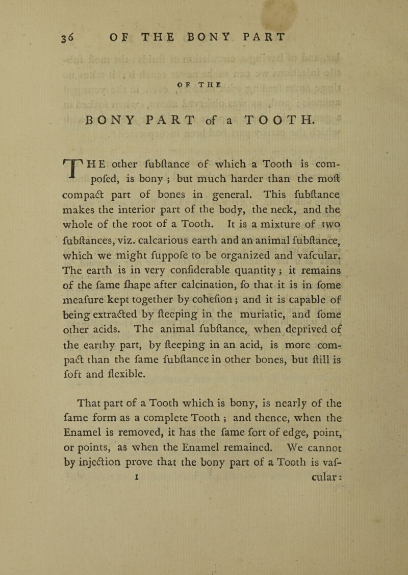 BONY O F T H E PART of a c -- TOOTH. rT~' H E other fubftance of which a Tooth is com- pofed, is bony ; but much harder than the moft compadt part of bones in general. This fubftance makes the interior part of the body, the neck, and the whole of the root of a Tooth. It is a mixture of two fubftances, viz. calcarious earth and an animal fubftance, which we might fuppofe to be organized and vafcular. The earth is in very confiderable quantity j it remains of the fame fliape after calcination, fo that it is in fome meafure kept together by cohefton; and it is capable of being extracted by fteeping in the muriatic, and fome other acids. The animal fubftance, when deprived of the earthy part, by fteeping in an acid, is more com- padt than the fame fubftance in other bones, but {till is foft and flexible. That part of a Tooth which is bony, is nearly of the fame form as a complete Tooth ; and thence, when the Enamel is removed, it has the fame fort of edge, point, or points, as when the Enamel remained. We cannot by injedtion prove that the bony part of a Tooth is vaf- i cular: