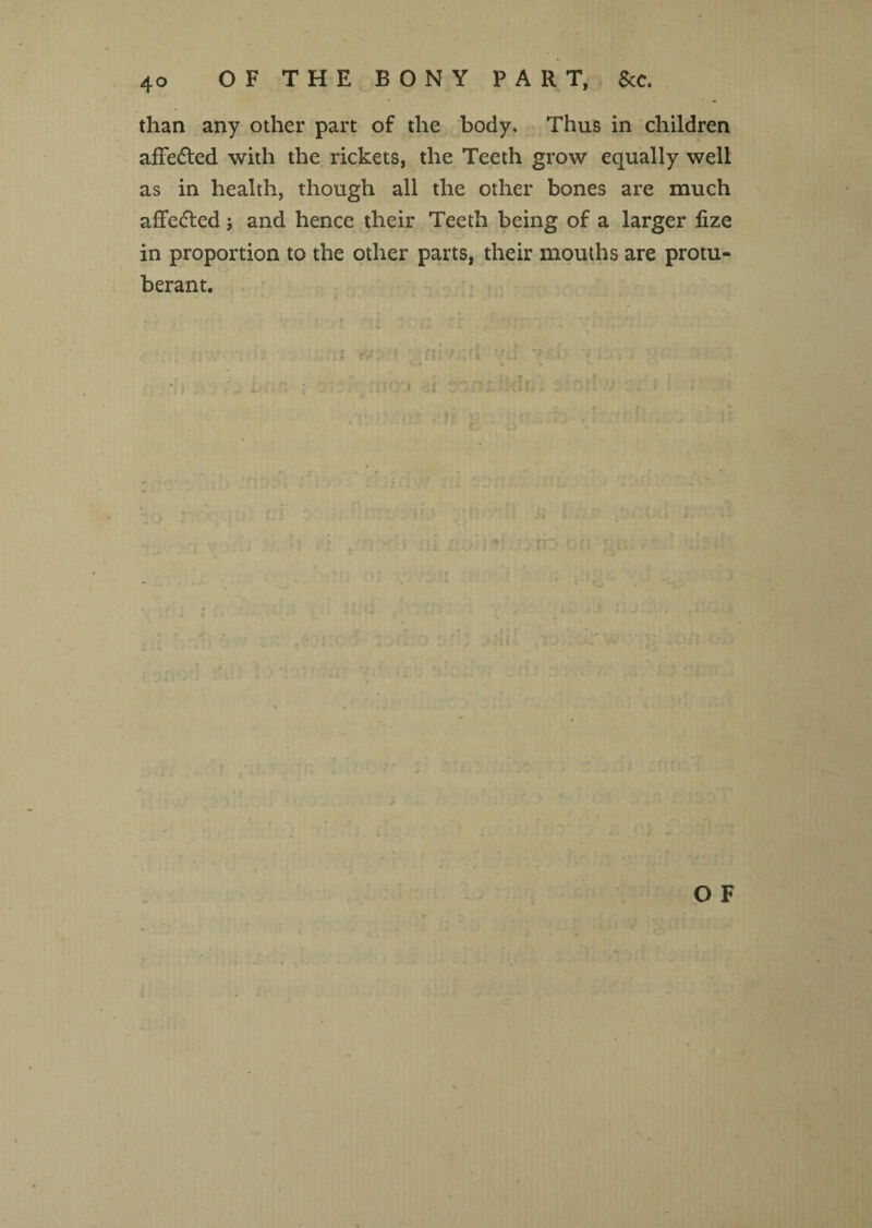 than any other part of the body. Thus in children affedted with the rickets, the Teeth grow equally well as in health, though all the other bones are much affedled; and hence their Teeth being of a larger lize in proportion to the other parts, their mouths are protu¬ berant.