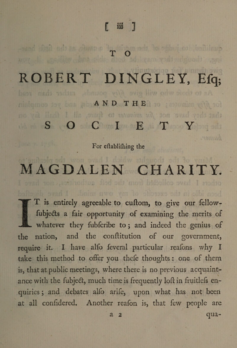 T O ROBERT DINGLEY, Efq; ♦ r r * f A/ * : fk »l j l ' \i / |f < , 4 I >*V y ' ' AND THE SOCIETY , ^ * * '• ? 41 . -MvA For eftablifhing the MAGDALEN CHARITY. IT is entirely agreeable to cuftom, to give our fellow- fubjedts a fair opportunity of examining the merits of whatever they fubfcribe to; and indeed the genius of the nation, and the conftitution of our government, require it. I have alfo feveral particular reafons why I take this method to offer you thefe thoughts : one of them is, that at public meetings, where there is no previous acquaint- \ ance with the fubjedt, much time is frequently loll in fruitlefs en¬ quiries ; and debates alfo arife, upon what has not been at all confidered. Another reafon is, that few people are qua- a 2