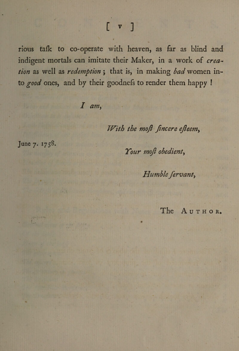 # rious talk to co-operate with heaven, as far as blind and indigent mortals can imitate their Maker, in a work of crea¬ tion as well as redemption \ that is, in making bad women in¬ to good ones, and by their goodnefs to render them happy ! I am, June 7. 1758. With the mofl Jincere efteem> Your mojl obedient, Humble fervant, The Author.