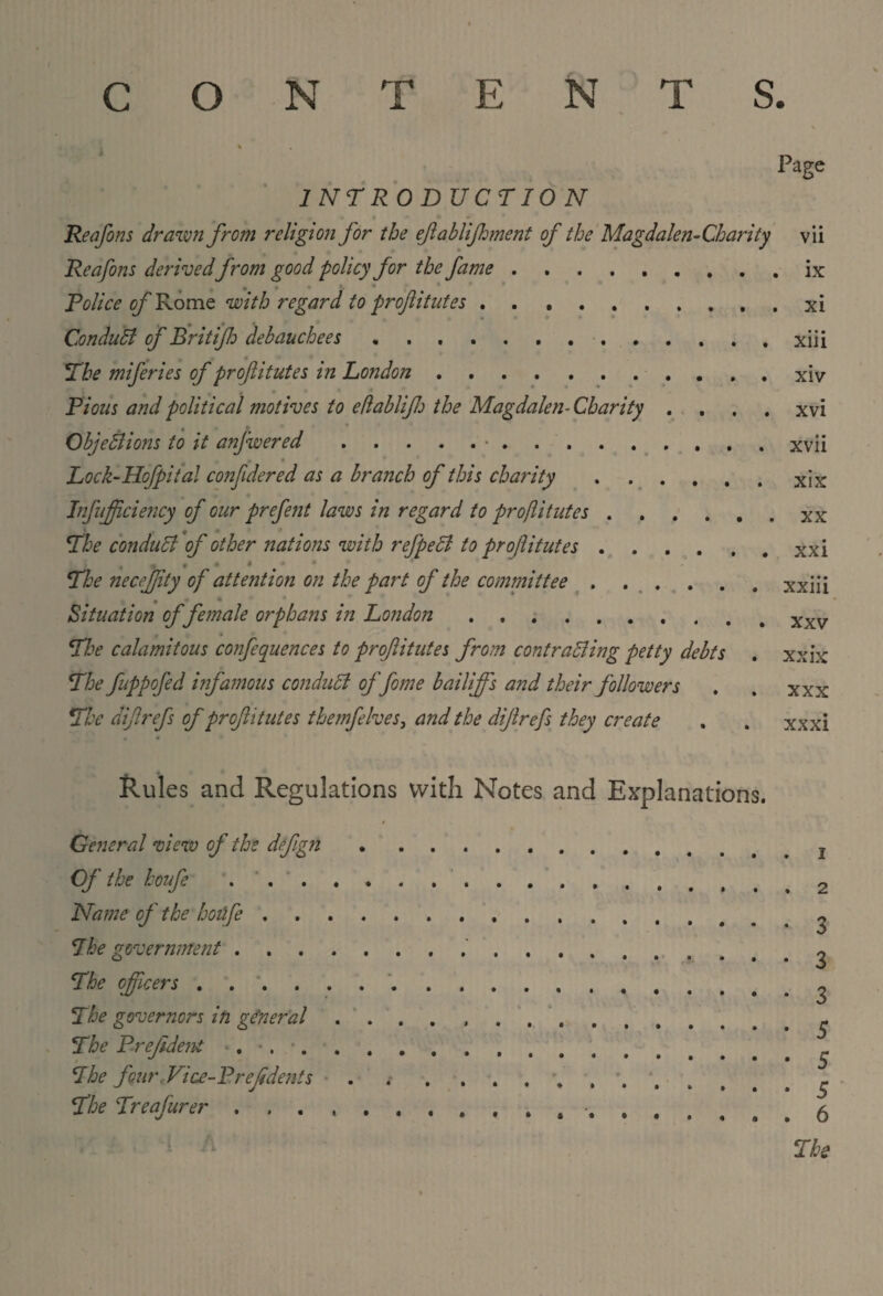 INTRODUCTION Page Re a fins drawn from religion for the eftablifhment of the Magdalen-Charity Reafons derivedfrom good policy for the fame. Police of Rome with regard to proftitutes .. Conduct of Brit if debauchees .. The miferies of proftitutes in London . ... Pious and political motives to eflabliftj the Magdalen-Charity . . . . Objections to it anfwered.•. r 4 Lock-Hofpital conftdered as a branch of this charity ...... Infujftciency of our prefent laws in regard to proftitutes. ; 9 » The conduct of other nations with refpedl to proftitutes. , i # The necejftty of attention on the part of the committee .. Situation of female orphans in London. The calamitous confequences to proftitutes from contrasting petty debts The fuppofed infamous conduct offome bailiff's and their followers The diftrefs of proftitutes themfelves, and the diftrefs they create • * Vll ix xi • • • xm xiv xvi xvii xix xx xxi xxiii xxv xx ix xxx xxxi Rules and Regulations with Notes and Explanations. General view of the deftgn Of the houfe .... Name of the hotife . The government .... The officers . . *. The governors in general The Prefideni . •. The four Vice-Preftdents The Treafurer .... 1 2 3 3 3 $ 5 5 6 The