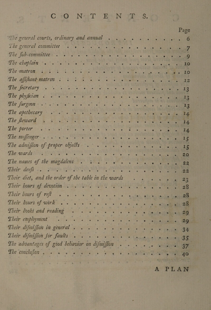 CONTENTS. V ' The general courts, ordinary and annual . The general committee. The fub-committee. The chaplain. The ^natron. The aftijlant matron . . \. The fecretary. The phyftcian. The furgeon . •. The apothecary. The Jleward. The porter. The mejfenger. The admijjion of proper objects. The wards. The names of the magdalens . ; . . . . Their drefs. Their diet, and the order of the table in the wards Their hours oj devotion. Their hours of reft. Their hours cj work. Their books and reading. Their employment .. Their difmijfton in general. Their difmiftion jor faults. The advantages of good behavior on difmiftion The conchfton ........... Page . 6 • 7 • 9 io 12 • 13 *3 *3 H H ... 15 ... 15 • . . 20 . . . 22 . . . 22 4 * • 23 ... 28 ... 28 ... 28 ... 29 ... 29 • * 4 34 • • • 35 • 4 • 37 . • . 40 A PLAN