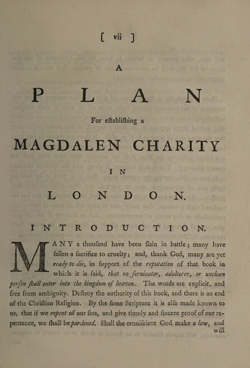 P L A N For eftablifhing a MAGDALEN CHARITY I N O N D O N. INTRODUCTION. A N Y a thoufand have been flain in battle; many have fallen a facrifice to cruelty; and, thank God, many are yet ready to die, in fupport of the reputation of that book in which it is faid, that 710 fornicator, adulterer, or unclean perfon flail enter into the kingdom of heaven.. The words are explicit, and free from ambiguity. Deftroy the authority of this book, and there is an end of the Chriflian Religion. By the fame Scripture it is alfo made known to us, that if we repent of our fins, and give timely and fincere proof of our re¬ pentance, we fhall bz pardoned. Shall the omnifcient God make a law, and will