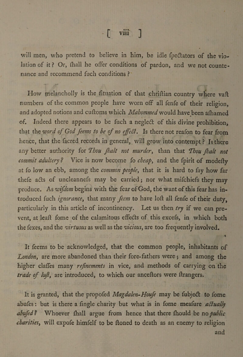 C via ] will men, who pretend to believe in him, be idle fpedators of the vio¬ lation of it? Or, (hall he offer conditions of pardon, and we not counte¬ nance and recommend fuch conditions ? How melancholly is the fituation of that chriftian country where vaft numbers of the common people have worn off all fenfe of their religion, and adopted notions and cufloms which Mahommed would have been afhamed of. Indeed there appears to be fuch a negled of this divine prohibition, that the word of God feems to be of no effeSt. Is there not reafon to fear from hence, that the facred records in general, will grow into contempt ? Is there any better authority for Thou fait not murder, than that Thou fait not commit adultery ? Vice is now become fo cheap, and the fpirit of modefty at fo low an ebb, among the common people, that it is hard to fay how far thefe ads of uncleannefs may be carried ; nor what mifchiefs they may produce. As wifdom begins with the fear of God, the want of this fear has in¬ troduced fuch ignorance, that many feem to have loft all fenfe of their duty, particularly in this article of incontinency. Let us then try if we can pre¬ vent, at leaft fome of the calamitous effeds of this excefs, in which both the fexes, and the virtuous as well as the vicious, are too frequently involved. \ It feems to be acknowledged, that the common people, inhabitants of London, are more abandoned than their fore-fathers were; and among the higher claffes many refinements in vice, and methods of carrying on the trade of lufi, are introduced, to which our anceftors were ftrangers. It is granted, that the propofed Magdalen-Houfe may be fubjed to fome abufes: but is there a ftngle charity but what is in fome meafure aftually abufed ? Whoever {hall argue from hence that there fhould be no public charities, will expofe himfelf to be ftoned to death as an enemy to religion and