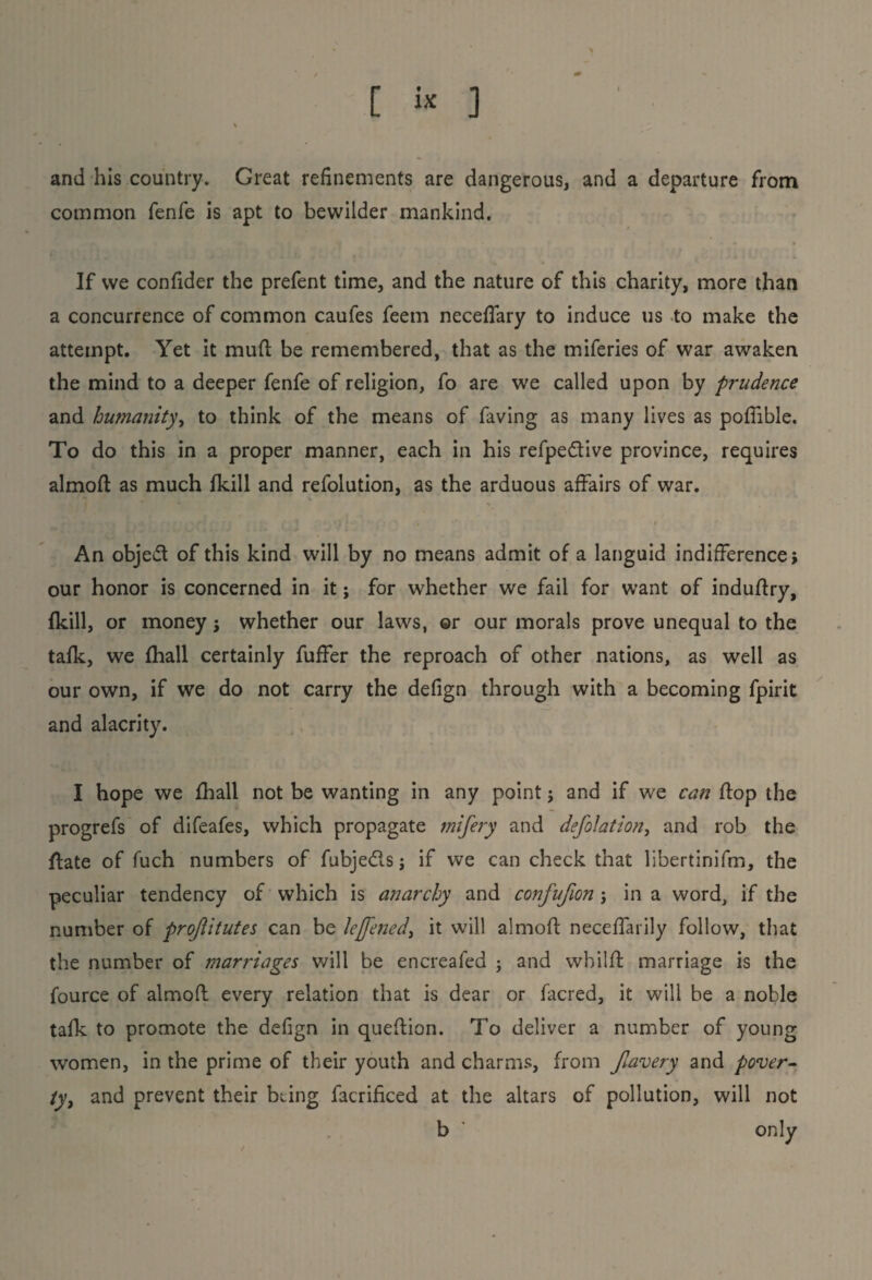 and his country. Great refinements are dangerous, and a departure from common fenfe is apt to bewilder mankind. • If we confider the prefent time, and the nature of this charity, more than a concurrence of common caufes feem neceffary to induce us to make the attempt. Yet it mud: be remembered, that as the miferies of war awaken the mind to a deeper fenfe of religion, fo are we called upon by prudence and humanity, to think of the means of faving as many lives as poffible. To do this in a proper manner, each in his refpedive province, requires almofl as much (kill and refolution, as the arduous affairs of war. » i • ' / 1 .! i * ' , • * . r An object of this kind will by no means admit of a languid indifference j our honor is concerned in it; for whether we fail for want of induflry, (kill, or money j whether our laws, ©r our morals prove unequal to the talk, we fhall certainly fuffer the reproach of other nations, as well as our own, if we do not carry the defign through with a becoming fpirit and alacrity. I hope we fhall not be wanting in any point; and if we can flop the progrefs of difeafes, which propagate mifery and deflation, and rob the date of fuch numbers of fubje&s j if we can check that libertinifm, the peculiar tendency of which is anarchy and confufion j in a word, if the number of projiitutes can be leffened, it will almofl neceffarily follow, that the number of marriages will be encreafed 3 and wbilfl marriage is the fource of almofl every relation that is dear or facred, it will be a noble talk to promote the defign in queflion. To deliver a number of young women, in the prime of their youth and charms, from fiavery and pover¬ ty, and prevent their being facrificed at the altars of pollution, will not b ' only