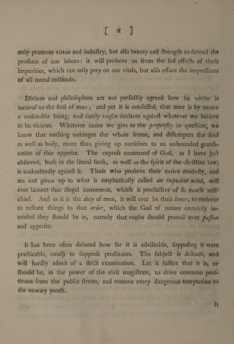 [ * ] only promote virtue and induftry, but alfo beauty and ftrength to defend the produce of our labors: it will preferve us from the fad effects of thofe impurities, which not only prey on our vitals, but alfo efface the imprefiions of all moral rectitude. Divines and philofophers are not perfectly agreed how far virtue is natural to the foul of man j and yet it is confeffed, that man is by nature a reafonable being, and furely reafon declares againft whatever we believe to be vicious. Whatever name we give to the propetifity in queftion, we know that nothing unhinges the whole frame, and diftem-pers the foul as well as body, more than giving up ourfelves to an unbounded gratifi¬ cation of this appetite. The exprefs command of God, as I have juft obferved, both in the literal fenfe, as well as the fpirit of the chriffiart law, is undoubtedly againft it. Thofe who preferve their native modefty, and are not given up to what is emphatically called an impudent mind, will ever lament that illegal commerce, which is productive of fo much miP chief. And as it is the duty of men, it will ever be their honor, to endevor to reflore things to that order t which the God of nature certainly in¬ tended they fhould be in, namely that reafon fhould prevail over pajjion and appetite. It has been often debated how far it is advifeable, fuppofing it were practicable, totally to fupprefs profiitutes. The fubjeCt is delicatei and will hardly admit of a ftriCt examination. Let it fuffice that it is, or fhould be, in the power of the civil magiftrate, to drive common prof- titutes from the public flreets, and remove every dangerous temptation to the unwary youth. It