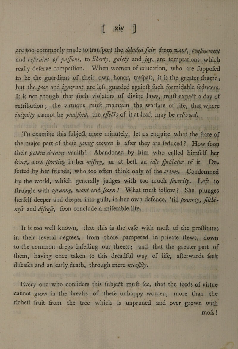 are too commonly made to tranfpor:t the deluded fair from want, confinement and refiraint of pajjtons, to liberty, gaiety and joy, are temptations which really deferve companion. When women of education, who are fuppofed to be the guardians of their own honor, trefpafs, it is the greater fhame; but tho poor and ignorant are lefs guarded againd fiich formidable feducera. •* I * w ! It is not enough that fuch violators of divine laws, mud expedt a day of retribution : the virtuous mud maintain the warfare of life, that where < ■ ■ iniquity cannot be punifed, the ejfedls of it at leaf! may be relieved. 1 i i. J 'lit f I /. '£* )'; ' ' g ; .j* To examine this fubjedt more minutely, let us enquire what the date of the major part of thefe young women is after they are feduced ? How foon their golden dreams vanifh! Abandoned by him who called himfelf her * > lover, now fporting in her mifery, or at beft an idle fpedlator of it. De*- ferted by her friends, who too often think only of the crime. Condemned by the world, which generally judges with too much feverity. Left to ftruggle with tyranny, want and fcorn ! What muft follow ? She plunges herfelf deeper and deeper into guilt, in her own defence, ’till poverty, filthi- nefs and difeafe, foon conclude a miferable life. It is too well known, that this is the cafe with moft of the proftitutes in their feveral degrees, from thofe pampered in private flews, down to the common dregs infeding our flreets j and that the greater part of them, having once taken to this dreadful way of life, afterwards feek difeafes and an early death, through mere neceffity. Every one who conliders this fubjedt mud fee, that the feeds of virtue cannot grow in the breads of thefe unhappy women, more than the riched fruit from the tree which is unpruned and over grown with mofs!