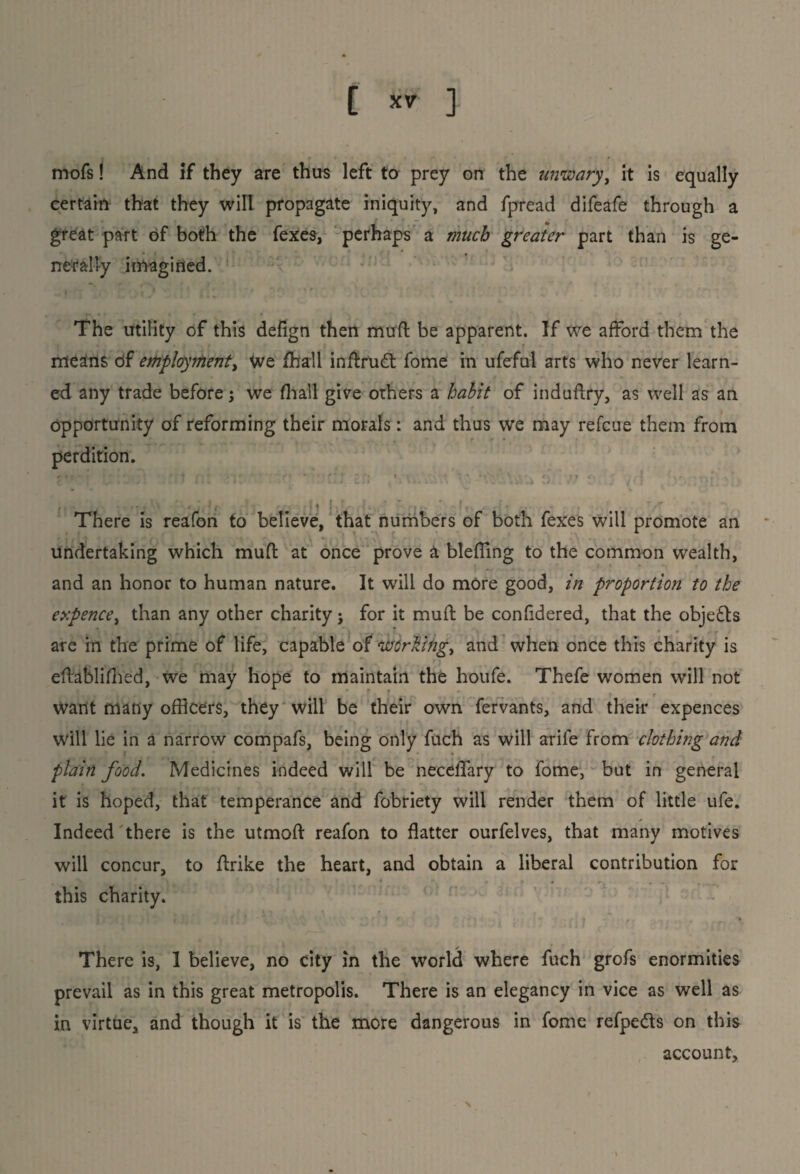 mofs! And if they are thus left to prey on the unwary] it is equally certain that they will propagate iniquity, and fpread difeafe through a great part of both the fexes, perhaps a much greater part than is ge¬ nerally imagined. The utility of this defign then mud be apparent. If we afford them the means of employment, We fball inflfudt fome in ufeful arts who never learn¬ ed any trade before j we fhall give others a habit of induftry, as well as an opportunity of reforming their morals: and thus we may refcue them from , * * • perdition. • : ; viv.\ ■ ;'. , 6 • • There is reafon to believe, that numbers of both fexes will promote an undertaking which mud at once prove a blefTing to the common wealth, and an honor to human nature. It will do more good, in proportion to the expence, than any other charity; for it mud be confidered, that the obje£ls are in the prime of life, capable of wcrlingy and when once this charity is eftablifhed, We may hope to maintain the houfe. Thefe women will not Want many officers, they will be their own fervants, and their expences will lie in a narrow compafs, being only fuch as will arife from clothing and plain food. Medicines indeed will be neceflfary to fome, but in general it is hoped, that temperance and fobriety will render them of little ufe. Indeed there is the utmod reafon to flatter ourfelves, that many motives will concur, to drike the heart, and obtain a liberal contribution for this charity. There is, I believe, no city in the world where fuch grofs enormities prevail as in this great metropolis. There is an elegancy in vice as well as in virtue, and though it is the more dangerous in fome refpe&s on this account.