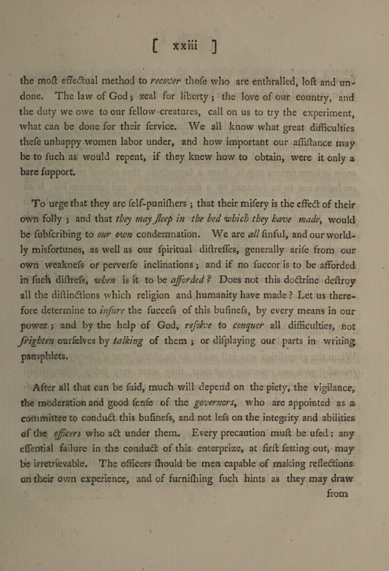 the moft eftedual method to recover thofe who are enthralled, loft and un¬ done. The law of God ; zeal for liberty j the love of our country, and the duty we owe to our fellow-creatures, call on us to try the experiment, what can be done for their fervice. We all know what great difficulties thefe unhappy women labor under, and how important our affiftance may be to fuch as would repent, if they knew how to obtain, were it only a bare fupport. To urge that they are felf-punifhers ; that their mifery is the effed of their own folly ; and that they may Jleep in the bed which they have made, would be fubfcribing to our own condemnation. We are all finful, and our world¬ ly misfortunes, as well as our fpiritual diftreffes, generally arife from our own weaknefs or perverfe inclinations; and if no fuccor is to be afforded in fuch diftrefs, when is it to be afforded ? Does not this dodrine deftroy all the diftindions which religion and humanity have made ? Let us there¬ fore determine to infure the fuccefs of this bufinefs, by every means in our power; and by the help of God, refolve to conquer all difficulties, not frighten ourfelves by talking of them j or dilplaying our parts in writing pamphlets. After all that can be faid, much will depend on the piety, the vigilance,, the moderation and good fenfe of the governors> who are appointed as a; committee to conduct this buftnefs, and not lefs on the integrity and abilities of the officers who ad under them. Every precaution muft be ufed : any effential failure in the condud of this enterprize, at firft fetting out, may he irretrievable. The officers (hould be men capable of making refledions on their own experience,, and of furnifliing fuch hints as they may draw from