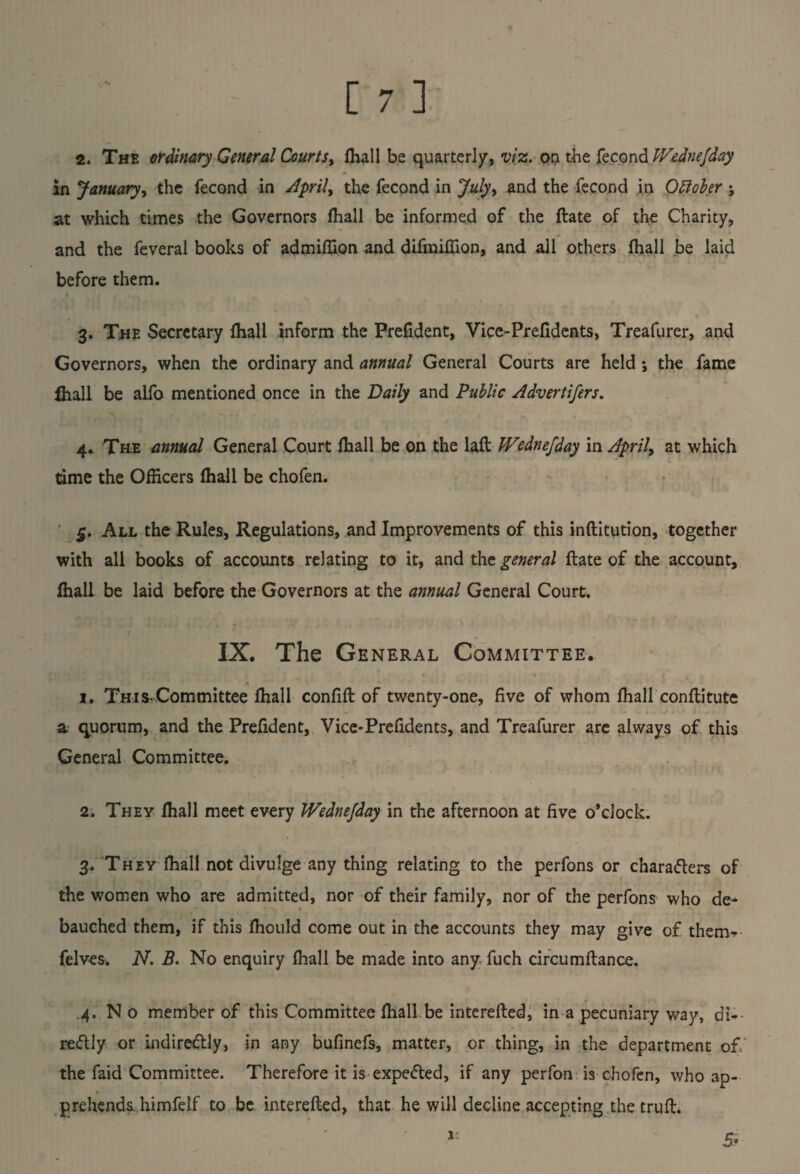 in January, the fecond in Aprils the fecond in July, and the fecond in October ; at which times the Governors fhall be informed of the ftate of the Charity, and the feveral books of admiflion and difmiflion, and all others fhall be laid before them. 3. The Secretary fhall inform the Prefident, Vice-Prefidents, Treafurer, and Governors, when the ordinary and annual General Courts are held ; the fame ihall be alfo mentioned once in the Daily and Public Advertifers. 4. The annual General Court fhall be on the laft Wednejday in April, at which time the Officers fhall be chofen. All the Rules, Regulations, and Improvements of this inflitution, together with all books of accounts relating to it, and the general ftate of the account, fhall be laid before the Governors at the annual General Court. IX. The General Committee. 1. Th 1 s,Committee fhall confifl of twenty-one, five of whom fhall conftitute a quorum, and the Prefident, Vice-Prefidents, and Treafurer are always of this General Committee. 2. They fhall meet every Wednejday in the afternoon at five o’clock. 3. They fhall not divulge any thing relating to the perfons or characters of the women who are admitted, nor of their family, nor of the perfons who de¬ bauched them, if this fhould come out in the accounts they may give of then> felves. N. B. No enquiry fhall be made into any fuch circumftance. .4. N o member of this Committee fhall be interefted, in a pecuniary way, di¬ rectly or indirectly, in any bufinefs, matter, or thing, in the department of the faid Committee. Therefore it is expeCted, if any perfon is chofen, who ap¬ prehends. himfelf to be interefted, that he will decline accepting the truft. 5*