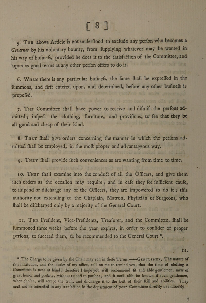 v >. 5. The above Article Is not underftood to exclude any perfon who becomes a Governor by his voluntary bounty, from fupplying whatever may be wanted in his way of bufinefs, provided he does it to the fatisfaftion of the Committee, and upon as good terms as any other perfon offers to do it. 6. When there is any particular bufinefs, the fame fhall be expreffed in the fummons, and firft entered upon, and determined, before any other bufinefs is propofed. y. The Committee fhall have power to receive and difmifs the perfons ad¬ mitted; infpeft the clothing, furniture, and provifions, to fee that they be all good and cheap of their kind. 8. They fhall give orders concerning the manner in which the perfons ad¬ mitted fhall be employed, in the moft proper and advantageous way. 9. They fhall provide fuch conveniences as are wanting from time to time. 10. They fhall examine into the condudt of all the Officers, and give them fuch orders as the occafion may require ; and in cafe they fee fufficient caufe, to fufpend or difcharge any of the Officers, they are impowered to do it; this authority not extending to the Chaplain, Matron, Phyfician or Surgeons, who fhall be difcharged only by a majority of the General Court. 11. The Prefident, Vice-Prefidents, Treafurer, and the Committee, fhall be fummoned three weeks before the year expires, in order to confider of proper perfons, to fucceed them, to be recommended to the General Court*. . 12. * The Charge to be given by the Chair may run in thefe Terms.—*— Gentlemen, The nature of this inftitution, and the duties of my office, call on me to remind you, that the time of ele&ing a Committee is near at hand : therefore I hope you will recommend fit and able gentlemen, men of great honor and probity, without refpett to perfons; and it mult alfa be known if fuch gentlemen, when chofen, will accept the trull, and difcharge it to the bed of their Ikill and abilities. They mull not be intereiled in any tranfa&ion in the department of your Committee dire&Iy or indire&ly. 4