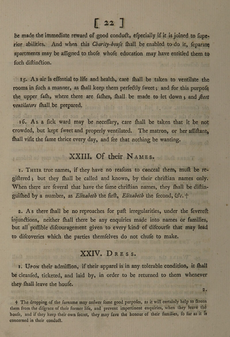 [ « 3 be made the immediate reward oF good conduct, efpecially if it is joined to fupe- rior abilities. And when this Charity-houfe fhall be enabled to do it, feparat$ apartments may be afiigned to thofe whofe education may have entitled them to fuch diftinftion. 15. A s air is eflential to life and health, care fhall be taken to ventilate the rooms in fuch a manner, as fhall keep them perfe&ly Tweet; and for this purpofe the upper fafh, where there are Tallies, fhall be made to let down j and Jheet ventilators fhall be prepared. • -» » y • f » , . , tM * J li . > < ' ' t M I 1J • ) i « , t ■ • . ^ ‘ i j I 16. Asa Tick ward may be necefiary, care fhall be taken that it be not crowded, but kept Tweet and properly ventilated. The matron, or her afiiftant* j * fhall vifit the Tame thrice every day, and Tee that nothing be wanting. XXIII. Of their Names. r. Their true names, if they have no reafons to conceal thefn, muft be re- giftered; but they fhall be called and known, by their chriftian names only. 1 When there are Teveral that have the fame chriftian names, they fhall be diftin- guifhed by a number, as Elizabeth the firft, Elizabeth the fecond, &V. f 2. As there fhall be no reproaches for paft irregularities, under the fevereft injunctions, neither fhall there be any enquiries made into names or families, but all pofiible difcouragement given to every kind of difcourfe that may lead to difcoveries which the parties themfelves do not chufe to make. XXIV. Dress. 1. Upon their admiftion, if their apparel is in any tolerable condition, it fhall be cleanfed, ticketed, and laid by, in order to be returned to them whenever they fhall leave the houfe. 2. + The dropping of the furname may anfwer fome good purpofes, as it will certainly help to flcreen them from the difgrace of their former life, and prevent impertinent enquiries, when they leave th£ houfe, and if they keep their own fecret, they may fave the honour of their families, fo far as it is concerned in their conduit.