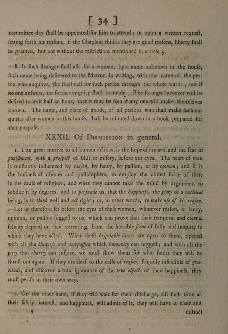 committee-day fhall be appointed for him to attend j or upon a written requeft, fetting forth his reafons, if the Chaplain thinks they are good reafons, liberty (hail be granted, but not without the reftrittions mentioned in article 5. ; • e .4 *1 ' ‘ ■ 8. If fuch ftranger fhail afk for a woman, by a name unknown in the houfe, fuch name being delivered to the Matron in writing, with the name of the per- fon who enquires, fhe (hail call for fuch perfon through the whole wards •, but if no one anfwers, no further enquiry fhall be made. The ftranger however will be defired to wait half an hour, that it may be feen if any one will make themfdv.es known. The name, and place of abode, of all perfons who lhall make fuch en¬ quiries after women in this houfe, (hall be minuted down in a book prepared for that purpofe. XXXII. Of Dismission in general. 1. The great motive to all human aftions, is the hope of reward, and the fear of jpmijhment, with a profpeft of blifs or mifery, before our eyes. The heart of man is conftantly influenced by reajbn, by fancy, by paftion, or by opinion; and it is the bufinefs of divines and philofophers, to employ the united force of thefe in the caufe of religion •, and when they cannot take the mind by argument, to fubdue it by degrees, and to perfuade us, that the happinefs, th.e glory of a rational being, is to think well and a5l right j or, in other words, to make ufe of his reafon, —Let us therefore fet before the eyes of thefe women, whatever reafon, or fancy, opinion, or paffion fuggeft to us, which can prove that their temporal and eternal felicity depend on their retreating, from the horrible fcene of folly and iniquity in which they have acted. When thefe hcjpitahle doors are open to them, opened with all the kindnefs and companion which humanity can fuggeft; and with alb the piety that charity can infpire, we muft fhow them for what faults they will be thruft out again. If they are deaf to the calls of reafon, ftupidly infenfible of gra¬ titude, and difcover a total ignorance of the true objects of their happinefs, they muft perifh in their own way. , * 2. On the other hand, if they vtill wait for their difcharge, till fuch time as their fafety, intereft, and happinefs, will admit of it, they will have a clear and 2 diftinft