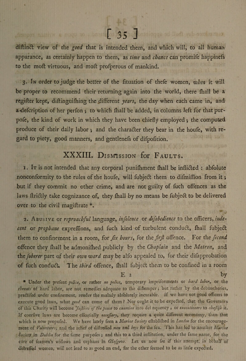 diftinft view of the good that is intended them, and which will, to all human apparance, as certainly happen to them, as time and chance can promile happinefs to the mod virtuous, and mod profperous of mankind. 3. In order to judge the better of the fituation of thefe women, when it will be proper to recommend their returning again into the world, there fhall be a regider kept, didinguidiing the different years, the day when each came in, and a-defcription of her perfon ; to which fhall be added, in columns left for thatpur- pofe, the kind of work in which they have been chiefly employed ♦, the computed produce of their daily labor •, and the character they bear in the houfe, with re¬ gard to piety, good manners, and gentlenefs of difpofition. XXXIII. Dismission for Faults. 1. It is not intended that any corporal punifhment fhall be inflicted : abfolute nonconformity to the rules of the houfe, will fubjeft them to difmiflion from it; but if they commit no other crime, and are not guilty of fuch offences as the laws flri&ly take cognizance of, they fhall by no means be fubjetff to be delivered over to the civil magidrate *. * 0 2. Abusive or reproachful language, infolence or difobedience to the officers, inde¬ cent or prcphane expreffions, and fuch kind of turbulent conduct, fhall fubjeft them to confinement in a room, for fix hours, for the frft offence. For the fecond offence they fhall be admonifhed publicly by the Chaplain and the Matron, and the foberer part of their own ward may be alfo appealed to, for their difapprobation of fuch conduct. The third offence, fhall fubjeft them to be confined in a room E 2 by * Under the prefent police, or rather no polka, temporary imprifon merits or bard labor, or the threats of hard labor, are not remedies adequate to the diflemper; but rather by the debaucheries, praftifed under confinement, render the malady abfolutely incurable. If we have not good officers to execute good laws, what good can come of them ? Nor ought it to be expedled, that the Governors of this Charity will become fuflices of the peace to examine into del nquency j or executioners to chajiife it. If coeriive laws are become effientially siecefj'ary, they require a quite different oeconomy, than that which is now propofed. We have lately feen a Marine Society eflablifhed in London for the encourage¬ ment of Volunteers; and the relief of diftrefied men and boys for the fea. I his has led to another Marine Society in Dublin for the fame purpofes ; and this to a third inffitution, under the fame name, for the care of feamen’s widows and orphans in Giafgonu. I.et us now fee if this attempt, in behalf of diftreffied women, will not lead to as good an end, for the ether feemed to be as little expected.