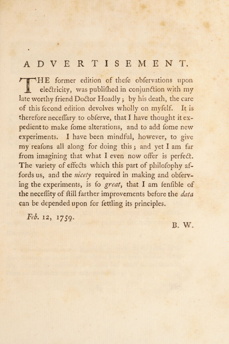 i t A D V E RTISE'MEN T. ^fT^'HE former edition of thefe obfervations upon eledricity, was published in conjundion with my late worthy friend Dodor Hoadiy $ by his death, the care of this fecond edition devolves wholly on myfelf. It is therefore neceffary to obferve, that I have thought it ex¬ pedient to make fome alterations, and to add fome new experiments. I have been mindful, however, to give my reafons all along for doing this; and yet I am far from imagining that what I even now offer is perfed. The variety of effeds which this part of philofophy af¬ fords us, and the nicety required in making and obferv- ing the experiments, is fo great y that I am fenlible of the neceffity of fliil farther improvements before the data can be depended upon for fettling its principles. Feb. 12, 1759. B. W.