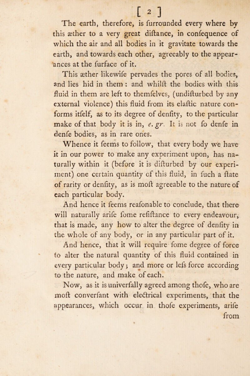 The earth, therefore, is furrounded every where by this rether to a very great diftance, in confequence of which the air and all bodies in it gravitate towards the earth, and towards each other, agreeably to the appear¬ ances at the furface of it. This aether likewife pervades the pores of all bodies, and lies hid in them : and whilft the bodies with this fluid in them are left to themfelves, (undifturbed by any external violence) this fluid from its elaftic nature con¬ forms itfelf, as to its degree of denfity, to the particular make of that body it is in, e. gr, It is not fo denfe in denfe bodies, as in rare ones. Whence it feems to follow, that every body we have it in our power to make any experiment upon, has na¬ turally within it (before it is difturbed by our experi¬ ment) one certain quantity of this fluid, in fuch a ftate of rarity or denfity, as is moft agreeable to the nature of each particular body. And hence it feems reafonable to conclude, that there will naturally arife fome refiftance to every endeavour, that is made, any how to alter the degree of denfity in the whole of any body, or in any particular part of it. And hence, that it will require fome degree of force to alter the natural quantity of this fluid contained in every particular body; and more or lefs force according to the nature, and make of each. Now, as it is univerfally agreed among thofe, who are moft converfant with eledtrical experiments, that the appearances, which occur in thofe experiments, arife from