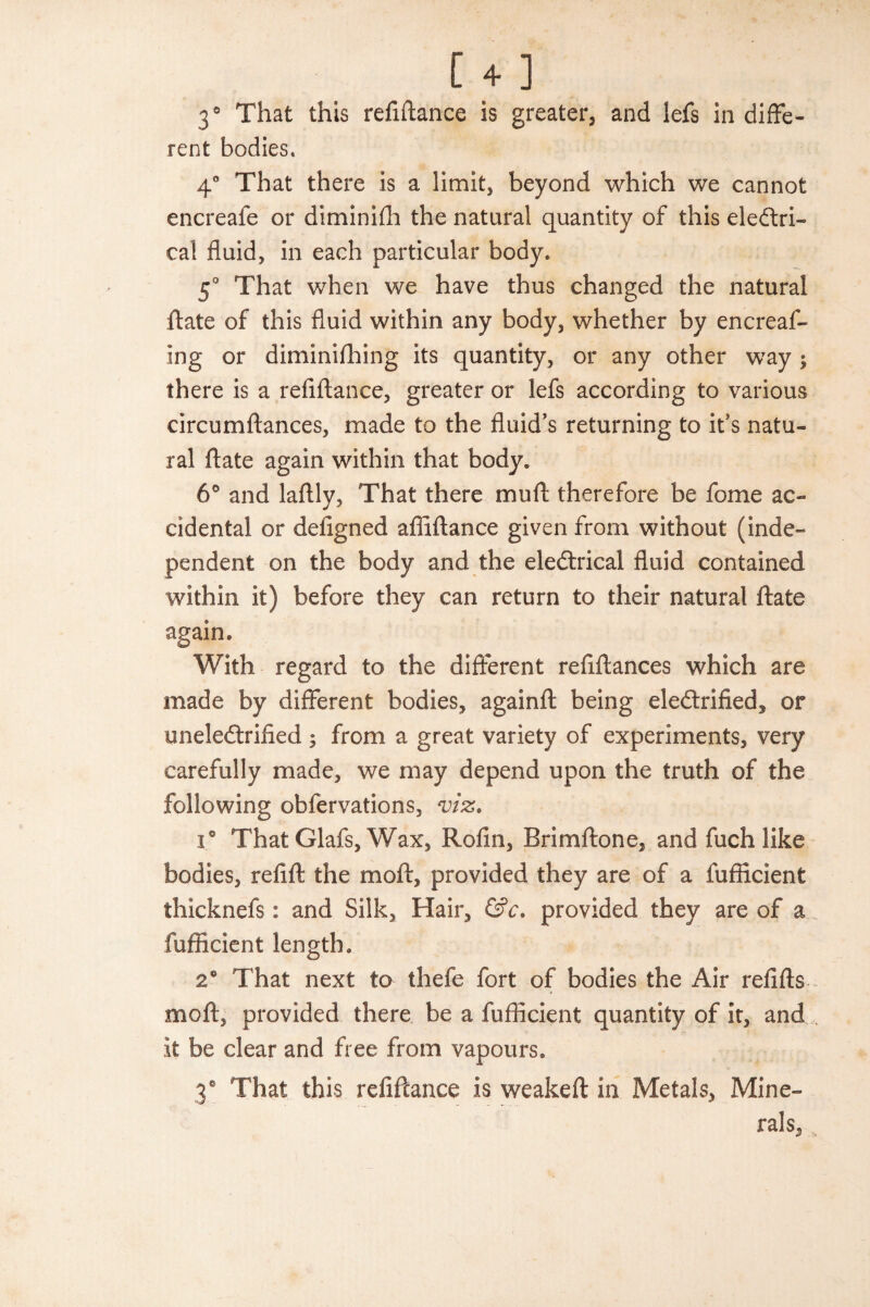 3° That this refinance is greater, and lefs in diffe¬ rent bodies. 4° That there is a limit, beyond which we cannot encreafe or diminilh the natural quantity of this electri¬ cal fluid, in each particular body. 5° That when we have thus changed the natural ftate of this fluid within any body, whether by encreaf- ing or diminifhing its quantity, or any other way; there is a refiftance, greater or lefs according to various circumftances, made to the fluid’s returning to it’s natu¬ ral ftate again within that body. 6° and laftly, That there mu ft: therefore be fome ac¬ cidental or defigned afiiftance given from without (inde¬ pendent on the body and the eleCtricai fluid contained within it) before they can return to their natural ftate again. With regard to the different reftftances which are made by different bodies, againft being electrified, or uneleCtrified $ from a great variety of experiments, very carefully made, we may depend upon the truth of the following obfervations, viz. i° That Glafs, Wax, Rofin, Brimftone, and fuchlike bodies, refill the moft, provided they are of a fufficient thicknefs: and Silk, Hair, &c. provided they are of a fufficient length. 26 That next to thefe fort of bodies the Air refills moft, provided there be a fufficient quantity of it, and it be clear and free from vapours. 3° That this refiftance is weakeft in Metals, Mine¬ rals, s