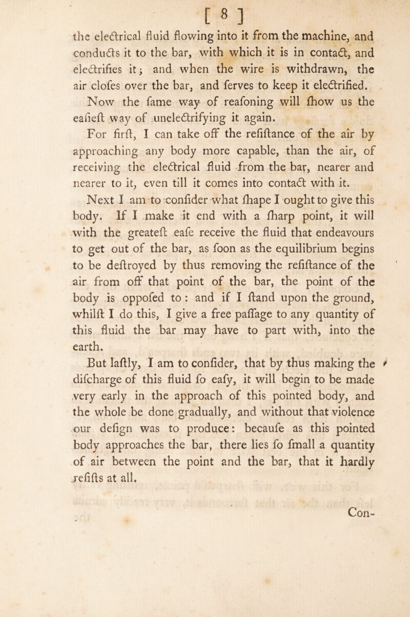 the electrical fluid flowing into it from the machine, and conduds it to the bar, with which it is in contaft, and electrifies it; and when the wire is withdrawn, the air doles over the bar, and ferves to keep it electrified. Now the fame way of reafoning will fhow us the eafieft way of uneieCtrifying it again. For firft, I can take off the refiftance of the air by approaching any body more capable, than the air, of receiving the eleCtrical fluid from the bar, nearer and nearer to it, even till it comes into contaCt with it* Next I am to confider what fliape I ought to give this body. If I make -it end with a fharp point, it will with the greateft eafe receive the fluid that endeavours to get out of the bar, as foon as the equilibrium begins to be deftroyed by thus removing the refiftance of the .air from off that point of the bar, the point of the body is oppofed to : and if I ft and upon the ground, whilft I do this, I give a free paffage to any quantity of this fluid the bar may have to part with, into the earth* But laftly, I am to confider, that by thus making the difcharge of this fluid fo eafy, it will begin to be made .very early in the approach of this pointed body, and the whole be done gradually, and without that violence our defign was to produce: becaufe as this pointed body approaches the bar, there lies fo fmall a quantity of air between the point and the bar, that it hardly jefifts at all. Con-