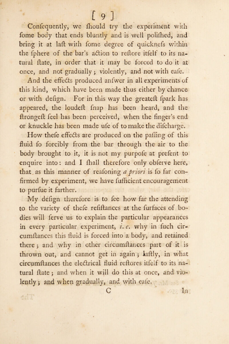 Confequently, we fhould try the experiment with feme body that ends bluntly and is well polifhed, and bring it at laft with fome degree of quicknefs within the fphere of the bar’s adtion to reftore itfelf to its na¬ tural date, in order that it may be forced to do it at once, and not gradually 3 violently, and not with eafe. And the eflfedts produced anfwer in all experiments of this kind, which have been made thus either by chance or with defign. For in this way the greateft fpark has appeared, the loudeft fnap has been heard, and the ftrongeft feel has been perceived, when the finger’s end or knuckle has been made ufe of to make the difeharge. How thefe effedts are produced on the paffing of this fluid fo forcibly from the bar through the air to the body brought to it, it is not my purpofe at prefent to enquire into: and I (hall therefore only obferve here, that^as this manner of reafoning a priori is fo far con- firmed by experiment, we have fufficient encouragement to purfue it farther. My defign therefore is to fee how far the attending to the variety of thefe refiftances at the furfaces of bo¬ dies will ferve us to explain the particular appearances in every particular experiment, i. e. why in fuch cir- cumfiances this fluid is forced into a body, and retained there 3 and why in other circumftances part of it is thrown out, and cannot get in again 5 laftly, in what circumftances the eledlrical fluid reftores itfelf to its na¬ tural ftate 3 and when it will do this at once, and vio¬ lently 3 and when gradually, and with eafe. C In