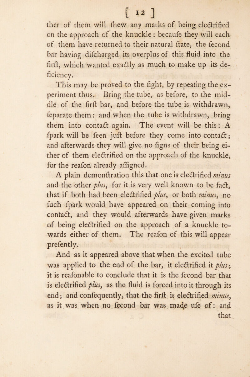 ther of them will (hew any marks of being electrified on the approach of the knuckle: becaufe they will each of them have returned to their natural date, the lecond bar having difcharged its overplus of this fluid into the firft, which wanted exadtly as much to make up its de- This may be proved to the fight, by repeating the ex¬ periment thus. Bring the tube, as before, to the mid¬ dle of the firft bar, and before the tube is withdrawn, feparate them: and when the tube is withdrawn, bring them into contact again. The event will be this: A fpark will be feen juft before they come into contadi; and afterwards they will give no figns of their being ei¬ ther of them eledtrified on the approach of the knuckle, for the reafon already afligned. A plain demonftration this that one is eledtrified minus and the other plus, for it is very well known to be fadl, that if both had been eledtrified plus, or both minus, no fuch fpark would have appeared on their coming into contadt, and they would afterwards have given marks of being eledtrified on the approach of a knuckle to¬ wards either of them. The reafon of this will appear prefently. And as it appeared above that when the excited tube was applied to the end of the bar, it eledtrified it plus it is reafonable to conclude that it is the fecond bar that is eledtrified plus, as the fluid is forced into it through its end 5 and confequently, that the firft is eledtrified minus, as it was when no fecond bar was madte ufe of: and that