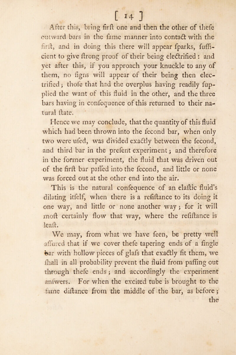 After this, bring fir ft one and then the other of thefe outward bars in the fame manner into contact with the fir it, and in doing this there will appear fparks, fuffi- cient to give ftrong proof of their being electrified : and yet after this, if you approach your knuckle to any of them, no figns will appear of their being then elec¬ trified; thofe that had the overplus having readily fup- plied the want of this fluid in the other, and the three bars having in confequence of this returned to their na¬ tural ftatCe Hence we may conclude, that the quantity of this fluid which had been thrown into the fecond bar, when only two were ufed, was divided exactly between the fecond, and third bar in the prefent experiment; and therefore in the former experiment, the fluid that was driven out of the firft bar palled into the fecond, and little or none was forced out at the other end into the air. This is the natural confequence of an elaftic fluid’s dilating itfelf, when there is a refiftance to its doing it one way, and little or none another way; for it will moft certainly flow that way, where the refiftance is leaft. We may, from what we have feen, be pretty well -affured that if we cover thefe tapering ends of a Angle fear with hollow pieces of glafs that exadlly fit them, we fhall in all probability prevent the fluid from pafling out through thefe ends; and accordingly the experiment anfwers. For when the excited tube is brought to the fame diftance from the middle of the bar, as before; the